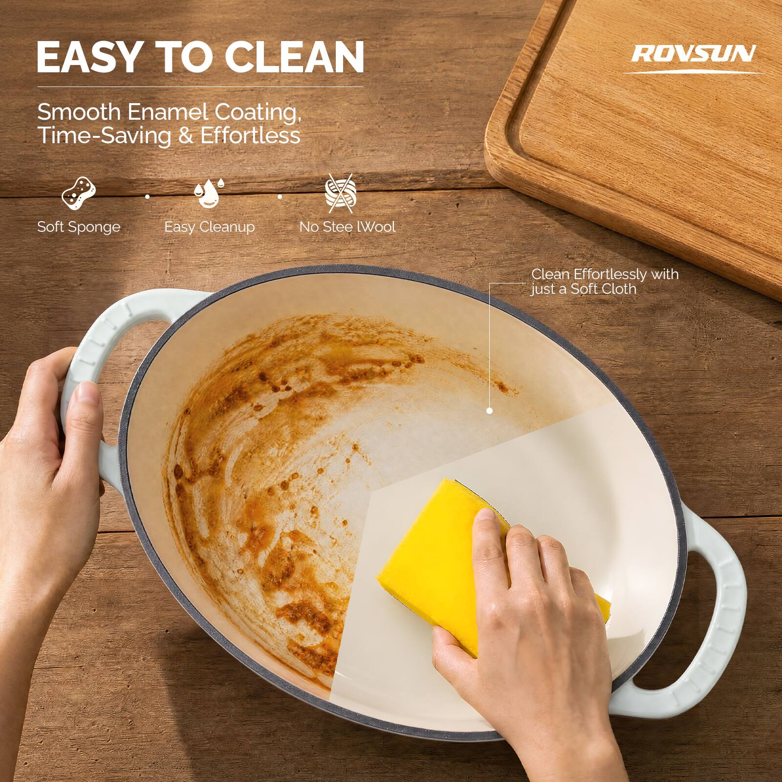 EASY TO CLEAN

ROVSUN

Smooth Enamel Coating, Time-Saving & Effortless

- Soft Sponge
- Easy Cleanup
- No Steel Wool

Clean Effortlessly with just a Soft Cloth