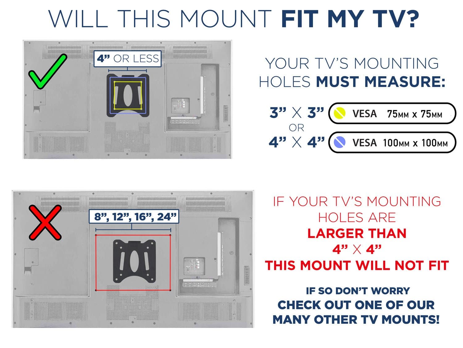 WILL THIS MOUNT FIT MY TV?

4" OR LESS

YOUR TV'S MOUNTING HOLES MUST MEASURE:
3" X 3" OR 4" X 4"

IF YOUR TV'S MOUNTING HOLES ARE LARGER THAN 4" X 4" THIS MOUNT WILL NOT FIT

IF SO DON'T WORRY CHECK OUT ONE OF OUR MANY OTHER TV MOUNTS!

3" X 3" VESA 75MM x 75MM
4" X 4" VESA 100MM x 100MM

8", 12", 16", 24"