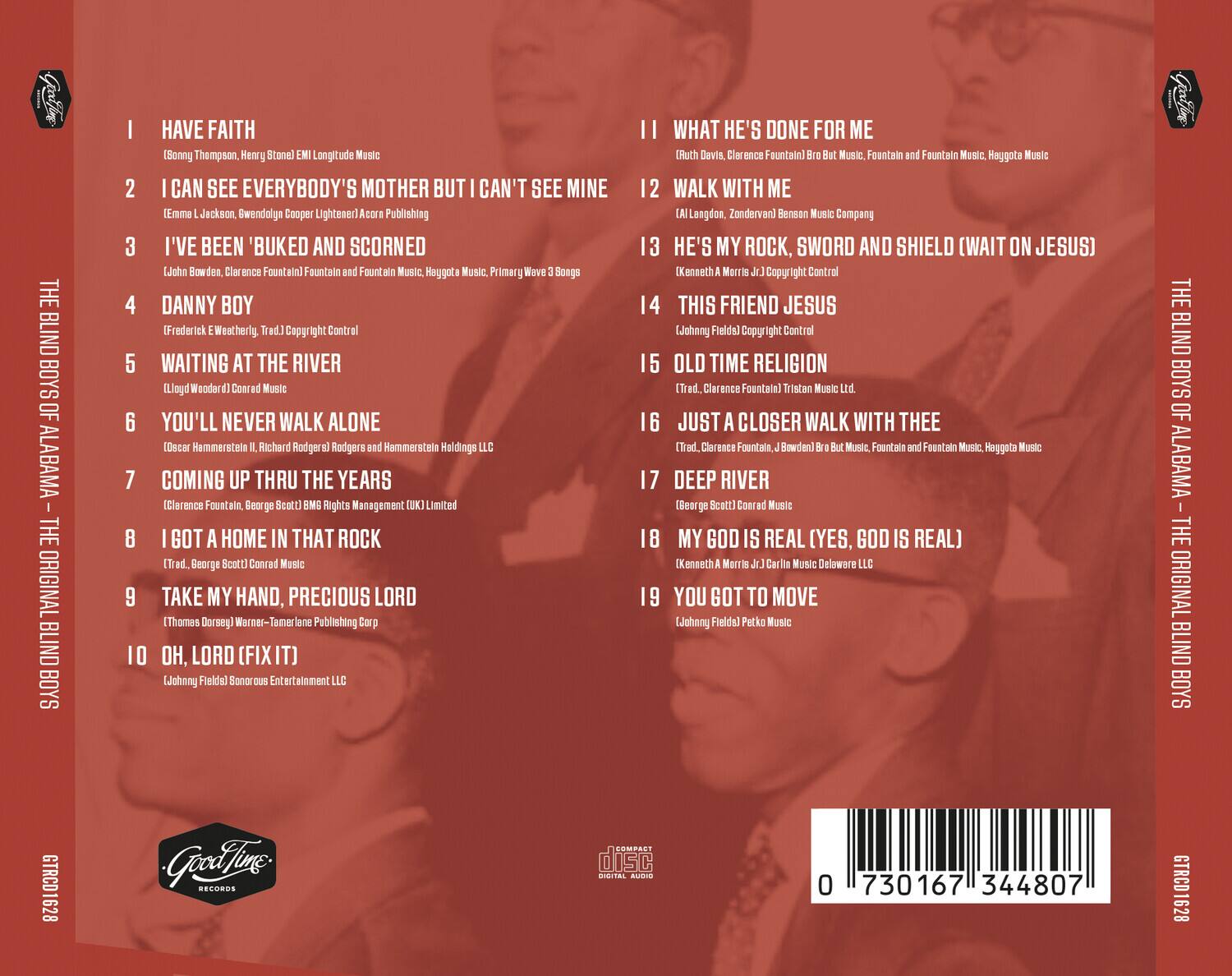 **THE BLIND BOYS OF ALABAMA - THE ORIGINAL BLIND BOYS**

1. HAVE FAITH  
   (Sonny Thompson, Henry Stone) EMI Longitude Music

2. I CAN SEE EVERYBODY'S MOTHER BUT CAN'T SEE MINE  
   (Emma Jackson, Cwendalyn Cooper) Lighter Publishing

3. I'VE BEEN 'BUKED AND SCORNED  
   (John Bowden, Clarence Fountain) Fountain and Fountain Music, Heygotta Music, Primary Wave 3 Songs

4. DANNY BOY  
   (Frederick E. Weatherly) Copyright Control

5. WAITING AT THE RIVER  
   (Lloyd Woodard) Conard Music

6. YOU'LL NEVER WALK ALONE  
   (Oscar Hammerstein II, Richard Rodgers) Rodgers and Hammerstein Holdings LLC

7. COMING UP THRU THE YEARS  
   (Trad. Clarence Fountain) But Music, Fountain and Fountain Music, Heygotta Music

8. I GOT A HOME IN THAT ROCK  
   (Trad. George Scott) Conard Music

9. TAKE MY HAND, PRECIOUS LORD  
   (Thomas Dorsey) Warner-Tamerlane Publishing Corp

1
