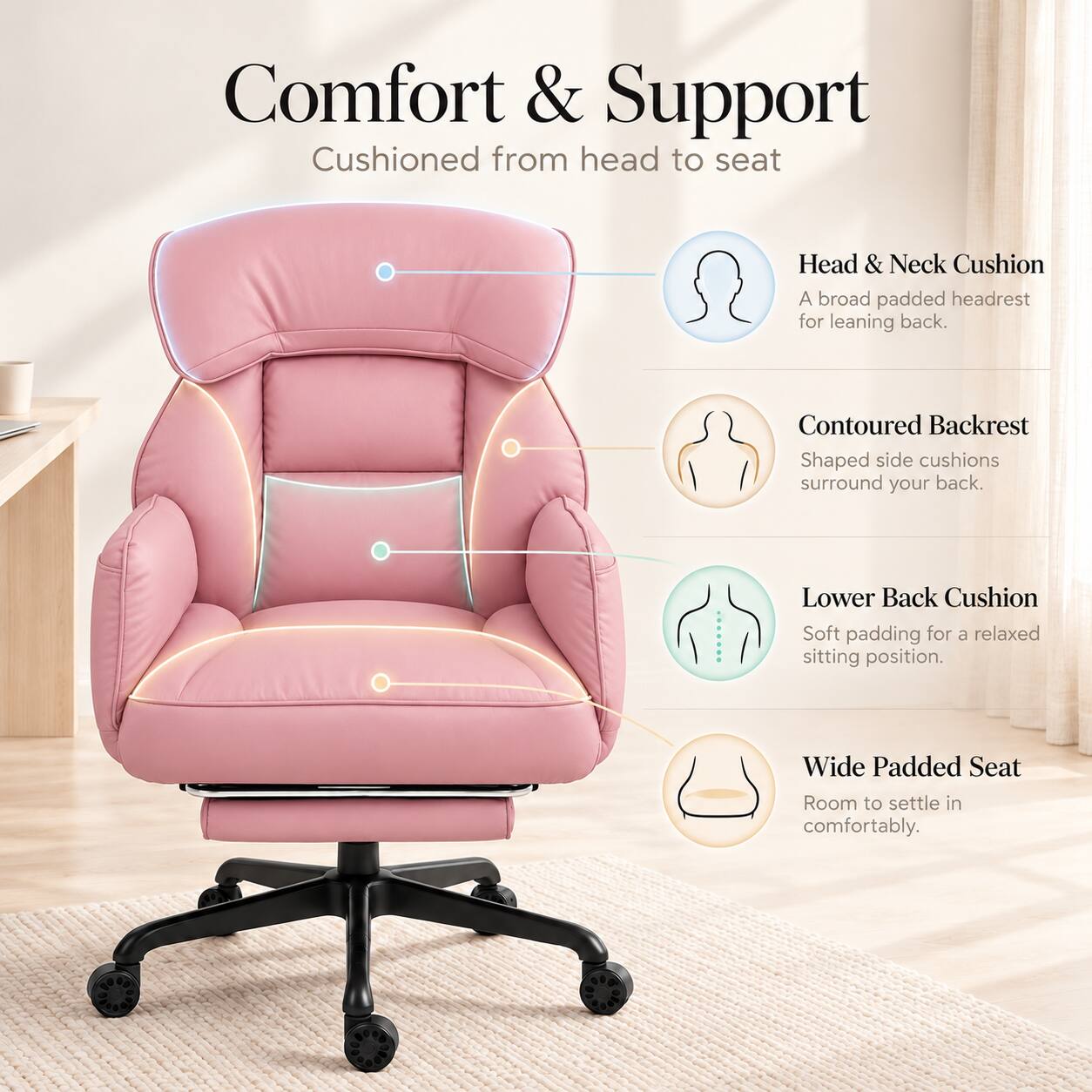 Comfort & Support  
Cushioned from head to seat

Head & Neck Cushion  
A broad padded headrest for leaning back.

Contoured Backrest  
Shaped side cushions surround your back.

Lower Back Cushion  
Soft padding for a relaxed sitting position.

Wide Padded Seat  
Room to settle in comfortably.