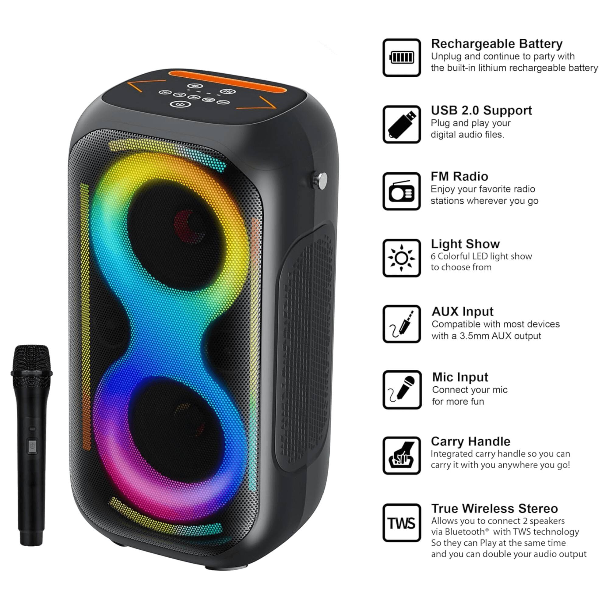 - Rechargeable Battery: Unplug and continue to party with the built-in lithium rechargeable battery.
- USB 2.0 Support: Plug and play your digital audio files.
- FM Radio: Enjoy your favorite radio stations wherever you go.
- Light Show: 6 Colorful LED light show to choose from.
- AUX Input: Compatible with most devices with a 3.5mm AUX output.
- Mic Input: Connect your mic for more fun.
- Carry Handle: Integrated carry handle so you can carry it with you anywhere you go!
- True Wireless Stereo (TWS): Allows you to connect 2 speakers via Bluetooth with TWS technology so they can play at the same time and you can double your audio output.