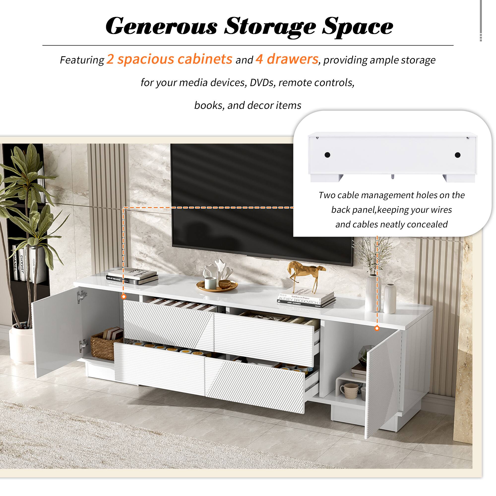 Generous Storage Space

Featuring 2 spacious cabinets and 4 drawers, providing ample storage for your media devices, DVDs, remote controls, books, and decor items

Two cable management holes on the back panel, keeping your wires and cables neatly concealed