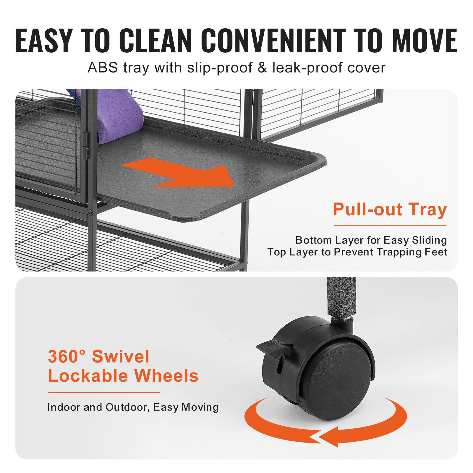 EASY TO CLEAN CONVENIENT TO MOVE  
ABS tray with slip-proof & leak-proof cover  

Pull-out Tray  
Bottom Layer for Easy Sliding  
Top Layer to Prevent Trapping Feet  

360° Swivel Lockable Wheels  
Indoor and Outdoor, Easy Moving