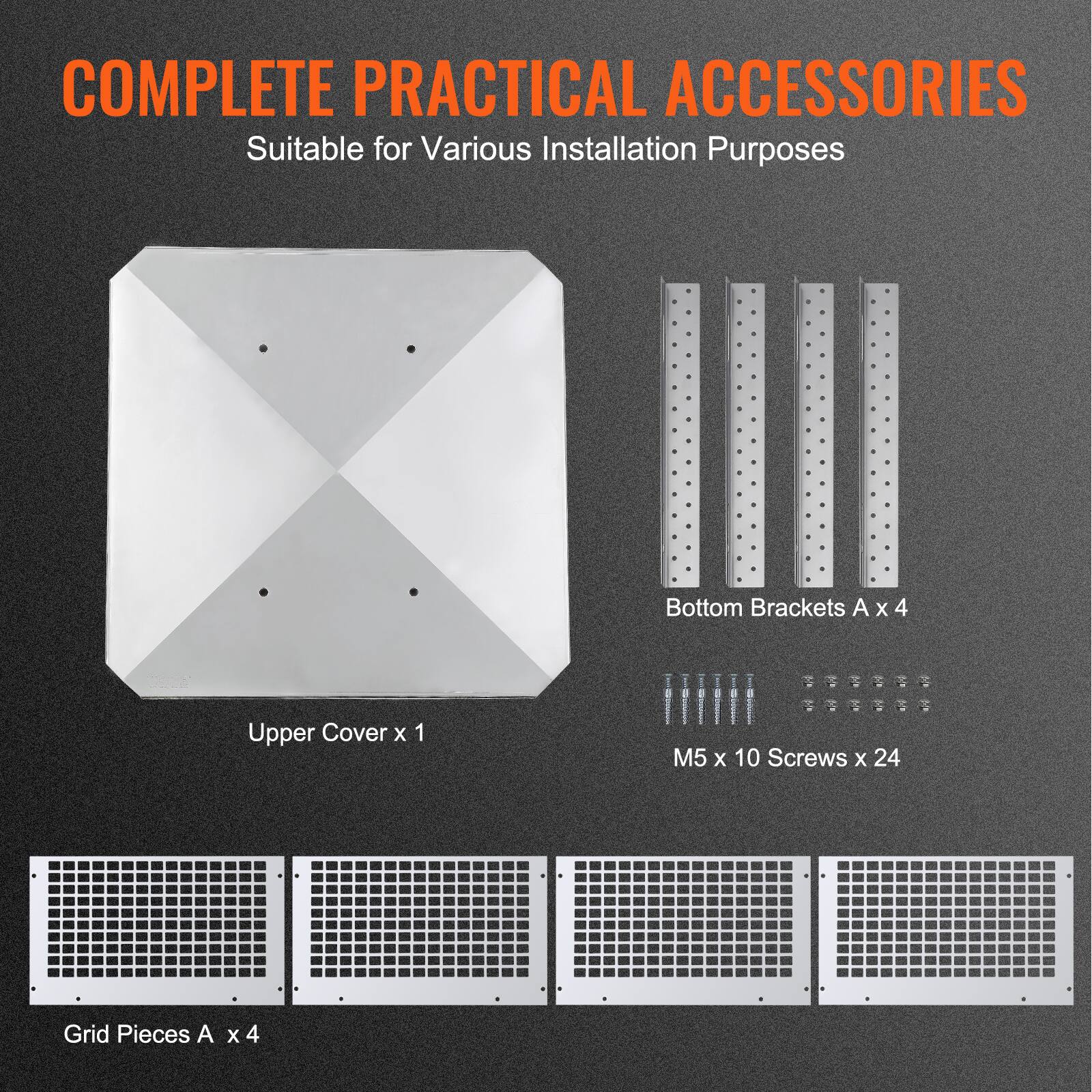 COMPLETE PRACTICAL ACCESSORIES  
Suitable for Various Installation Purposes  

- Upper Cover x 1  
- Bottom Brackets A x 4  
- M5 x 10 Screws x 24  
- Grid Pieces A x 4