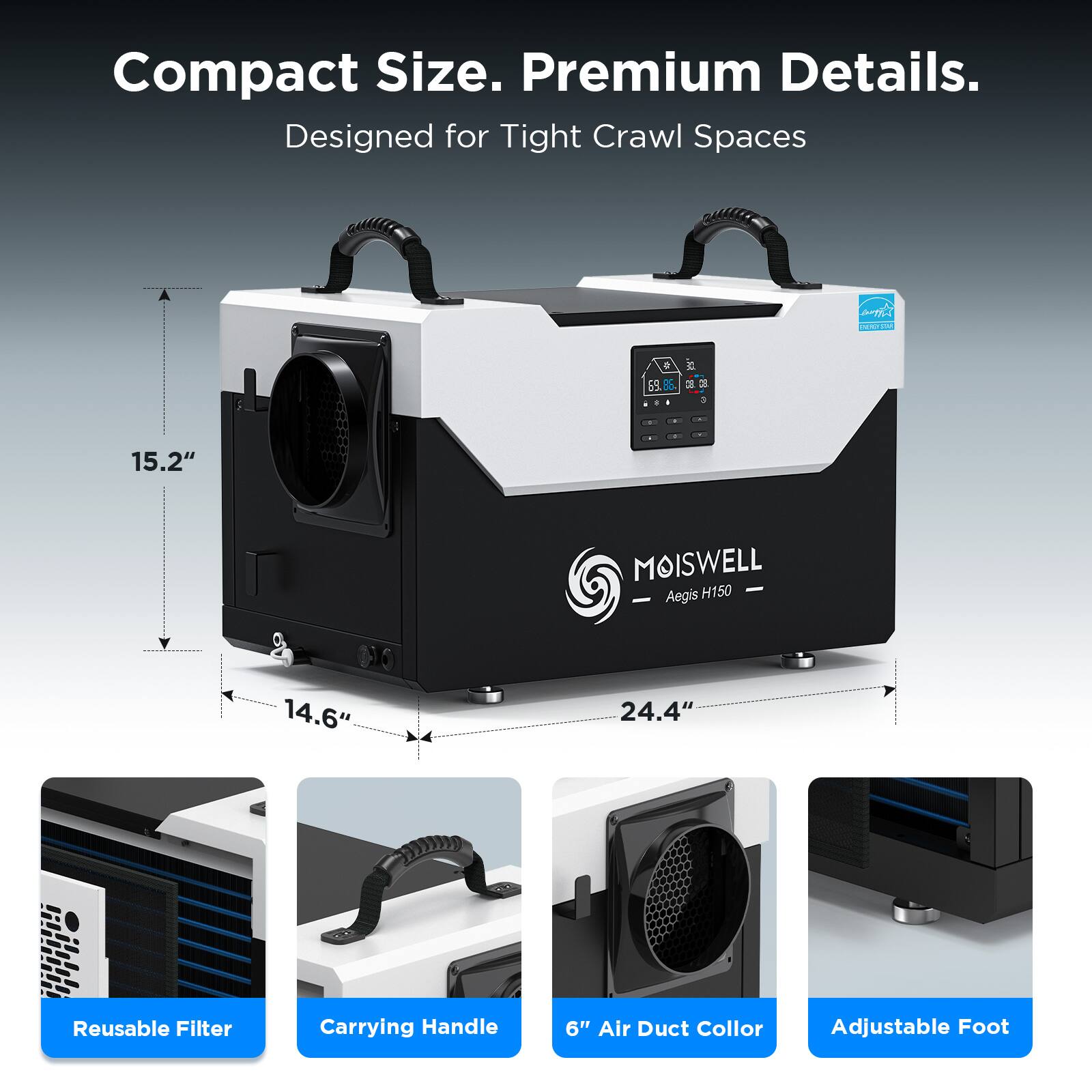 Compact Size. Premium Details.  
Designed for Tight Crawl Spaces  

MOISWELL H150 - Aegis  

- 15.2"  
- 14.6"  
- 24.4"  

Reusable Filter  
Carrying Handle  
6" Air Duct Collar  
Adjustable Foot