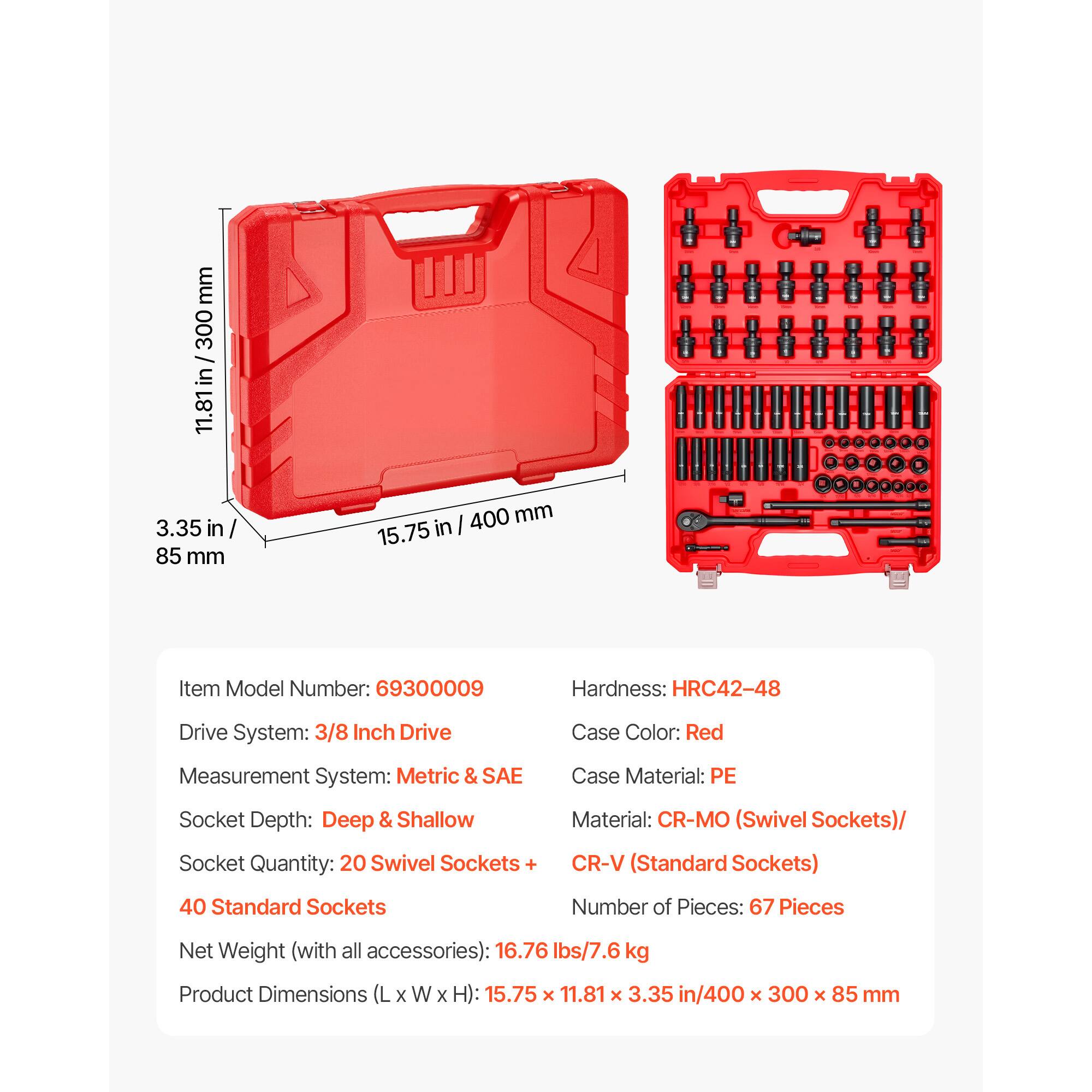 - Item Model Number: 69300009
- Hardness: HRC42-48
- Drive System: 3/8 Inch Drive
- Case Color: Red
- Measurement System: Metric & SAE
- Case Material: PE
- Socket Depth: Deep & Shallow
- Socket Quantity: 20 Swivel Sockets + 40 Standard Sockets
- Material: CR-MO (Swivel Sockets) / CR-V (Standard Sockets)
- Number of Pieces: 67 Pieces
- Net Weight (with all accessories): 16.76 lbs / 7.6 kg
- Product Dimensions (L x W x H): 15.75 x 11.81 x 3.35 in / 400 x 300 x 85 mm
