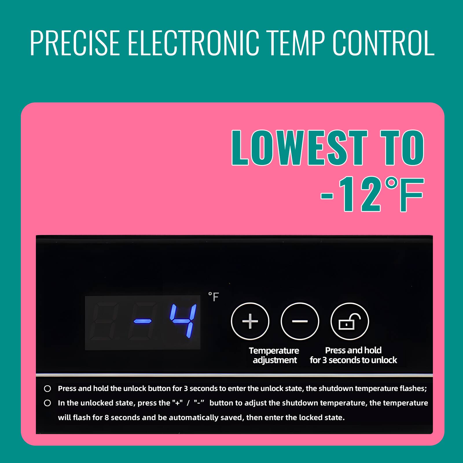 PRECISE ELECTRONIC TEMP CONTROL  
LOWEST TO -12°F  

Temperature Press and hold adjustment for 3 seconds to unlock  

Press and hold the unlock button for 3 seconds to enter the unlock state, the shutdown temperature flashes; In the unlocked state, the "+" / "-" button to adjust the shutdown temperature, the temperature press will flash for 8 seconds and be automatically saved, then enter the locked state.