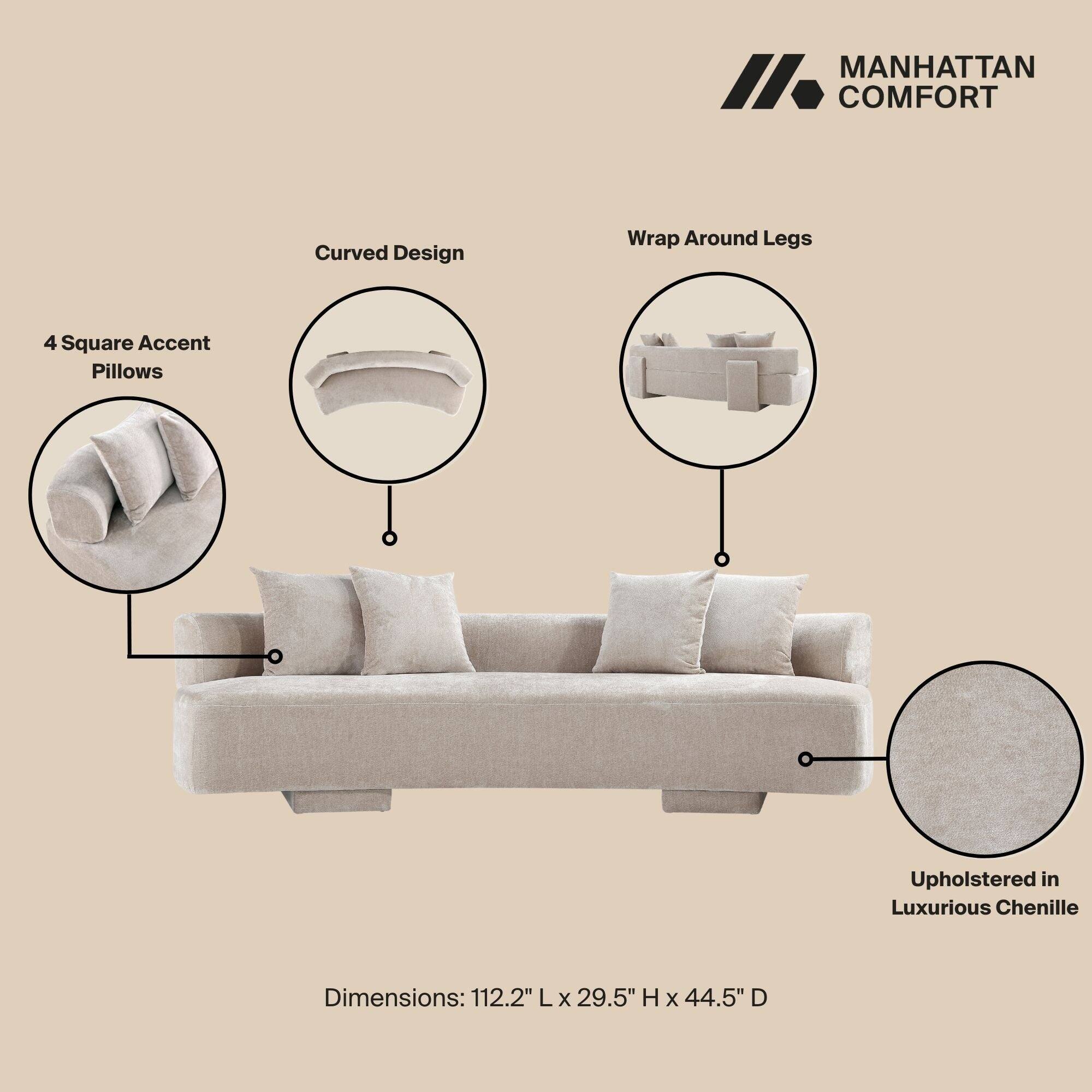 MANHATTAN COMFORT

- Curved Design
- Wrap Around Legs
- 4 Square Accent Pillows
- Upholstered in Luxurious Chenille

Dimensions: 112.2" L x 29.5" H x 44.5" D