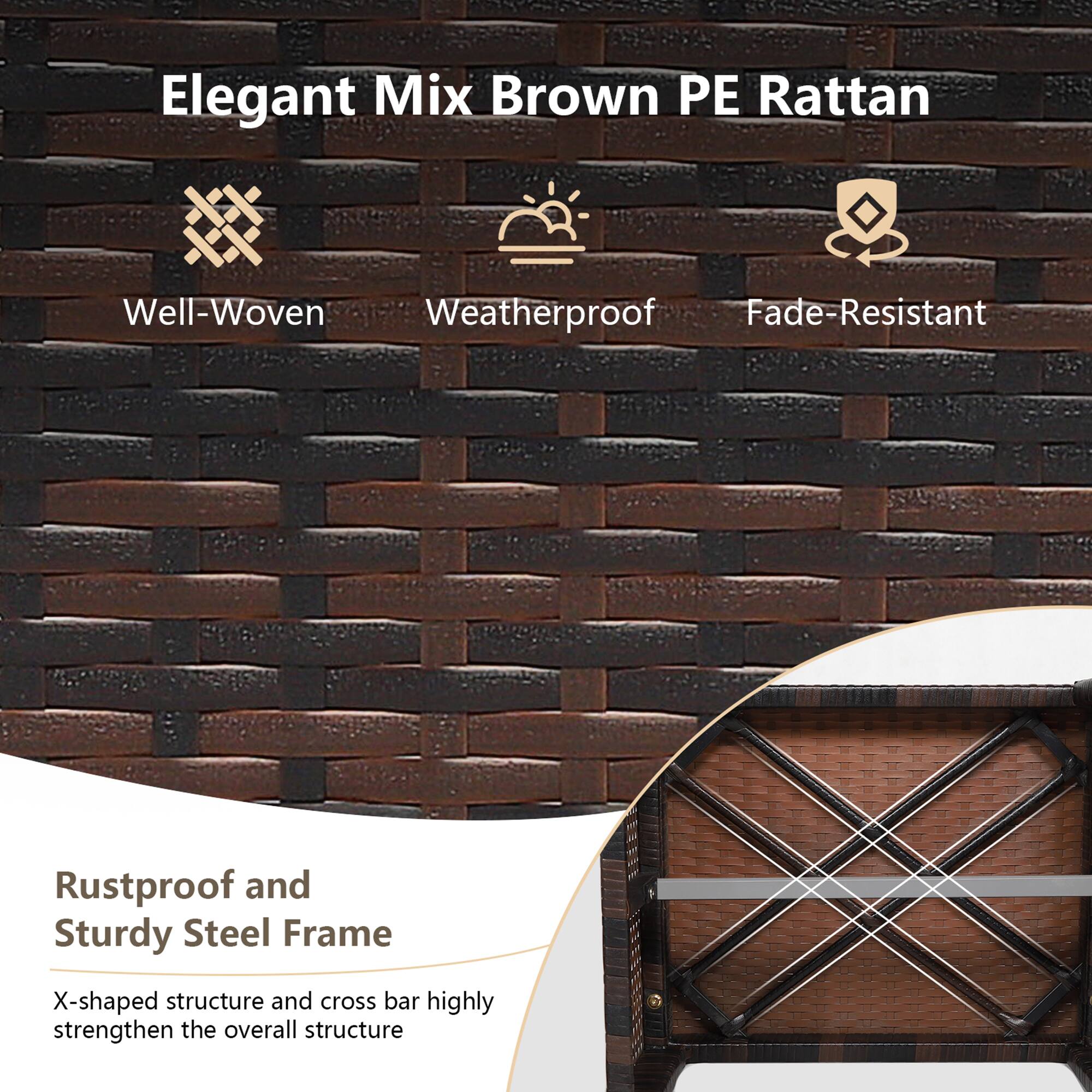 Elegant Mix Brown PE Rattan

- Well-Woven
- Weatherproof
- Fade-Resistant

Rustproof and Sturdy Steel Frame

X-shaped structure and cross bar highly strengthen the overall structure