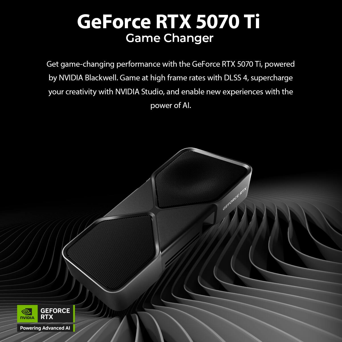 GeForce RTX 5070 Ti  
Game Changer  

Get game-changing performance with the GeForce RTX 5070 Ti, powered by NVIDIA Blackwell. Game at high frame rates with DLSS 4, supercharge your creativity with NVIDIA Studio, and enable new experiences with the power of AI.  

GEFORCE RTX  
Powering Advanced AI
