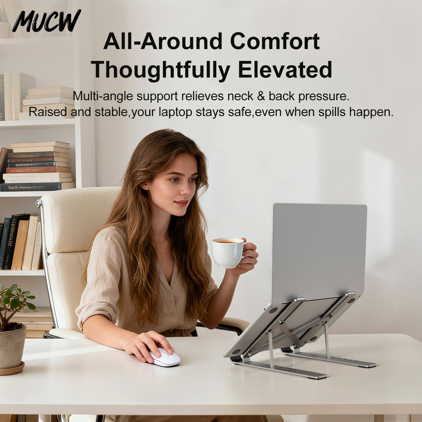 MUCW  
All-Around Comfort  
Thoughtfully Elevated  

Multi-angle support relieves neck & back pressure.  
Raised and stable, your laptop stays safe, even when spills happen.