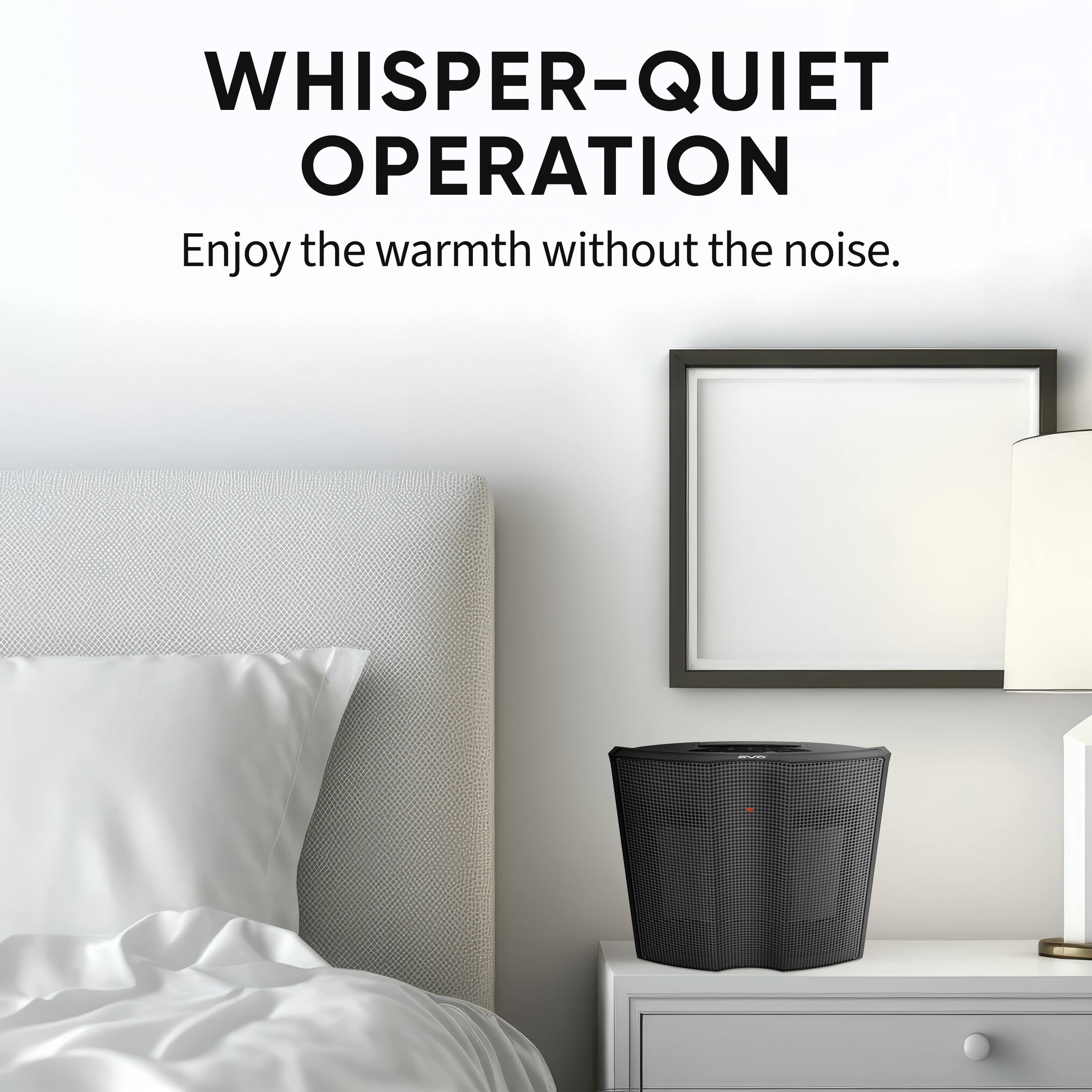 WHISPER-QUIET OPERATION  
Enjoy the warmth without the noise.