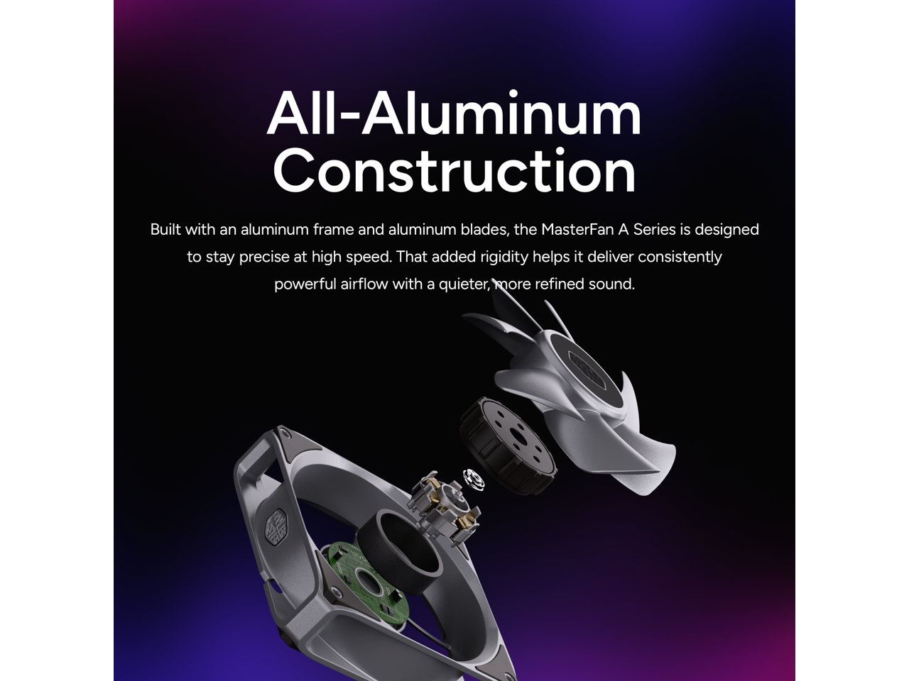 All-Aluminum Construction

Built with an aluminum frame and aluminum blades, the MasterFan A Series is designed to stay precise at high speed. That added rigidity helps it deliver consistently powerful airflow with a quieter, more refined sound.