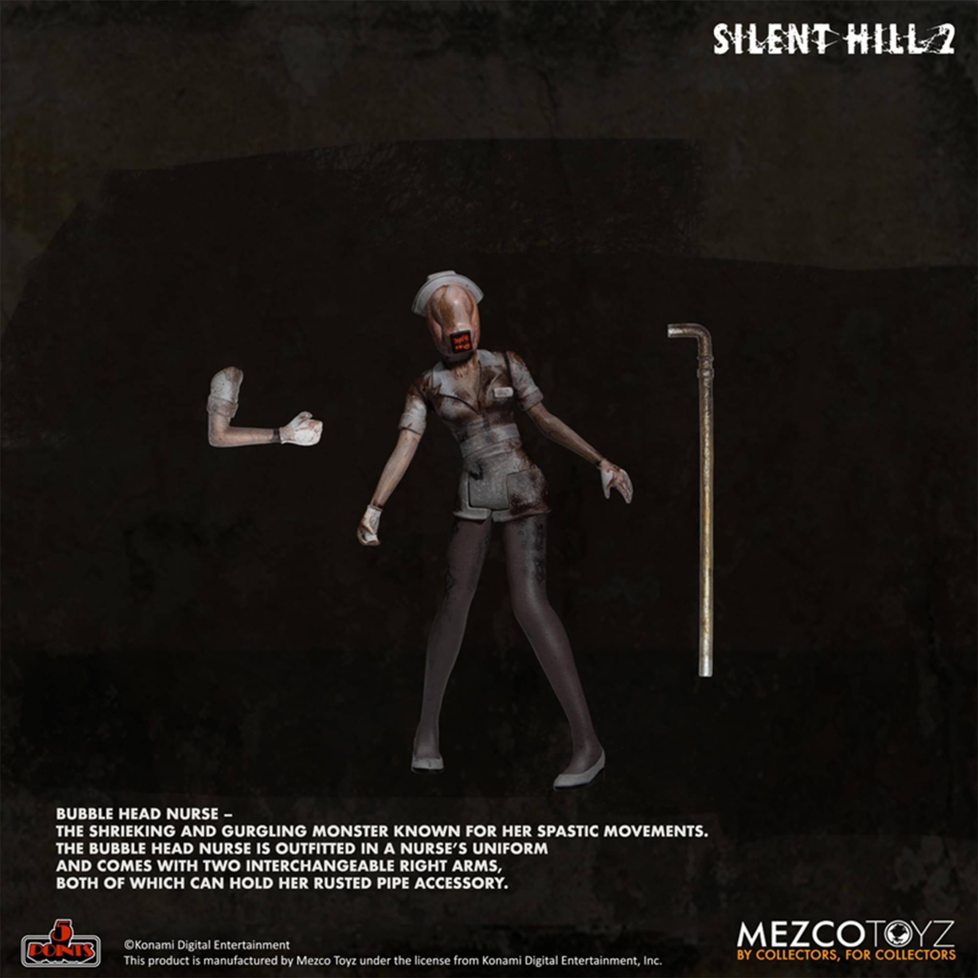 SILENT HILL 2

BUBBLE HEAD NURSE - THE SHRIEKING AND GURGLING MONSTER KNOWN FOR HER SPASTIC MOVEMENTS. THE BUBBLE HEAD NURSE IS OUTFITTED IN A NURSE'S UNIFORM AND COMES WITH TWO INTERCHANGEABLE RIGHT ARMS, BOTH OF WHICH CAN HOLD HER RUSTED PIPE ACCESSORY.

Konami Digital Entertainment

This product is manufactured by Mezco Toyz under the license from Konami Digital Entertainment, Inc.

MEZCOTOYZ BY COLLECTORS, FOR COLLECTORS