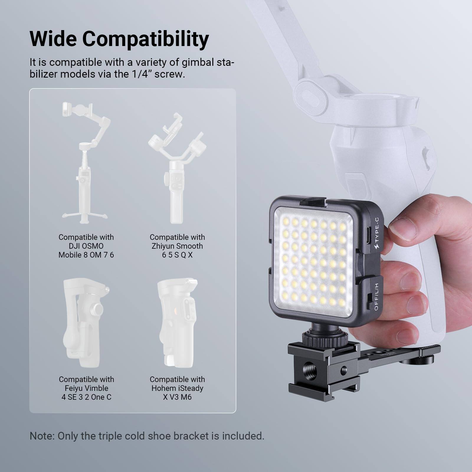 Wide Compatibility

It is compatible with a variety of gimbal stabilizer models via the 1/4" screw.

- Compatible with DJI OSMO Mobile 8 OM 7 6
- Compatible with Zhiyun Smooth 6 6S QX 5 S X
- Compatible with Feiyu Vimble 4 SE 3 2 One C
- Compatible with Hohem iSteady X V3 M6

Note: Only the triple cold shoe bracket is included.