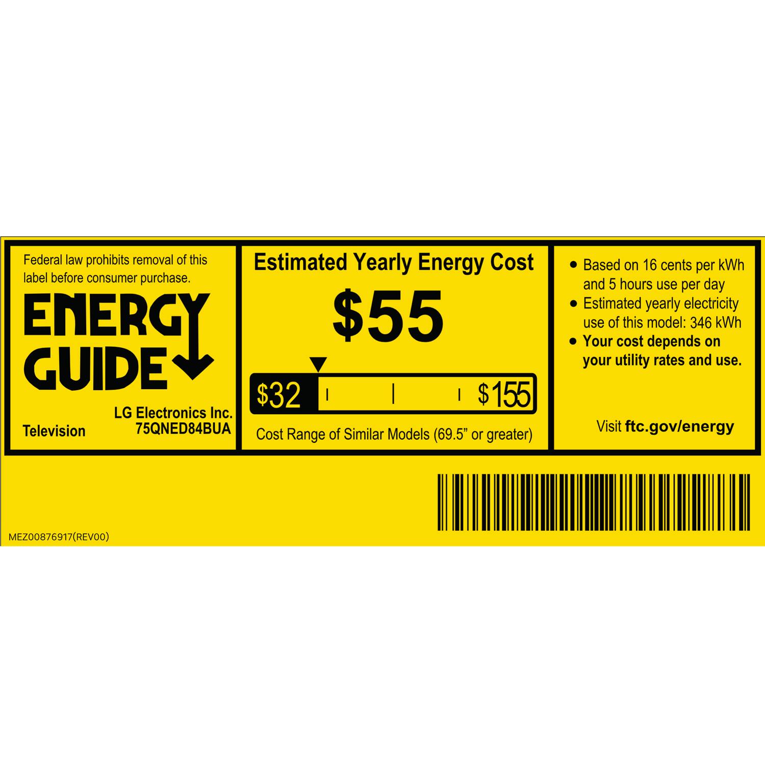 Federal law prohibits removal of this Estimated Yearly Energy Cost label before consumer purchase.

ENERGY GUIDE

LG Electronics Inc. Television 75QNED84BUA

Estimated Yearly Energy Cost $55

Cost of Similar Models Range (69.5" or greater) $32 | $155

Based on 16 cents per kWh and 5 hours use per day
Estimated yearly electricity use of this model: 346 kWh
Your cost depends on your utility rates and use.

Visit ftc.gov/energy

MEZ00876917 (REV00)