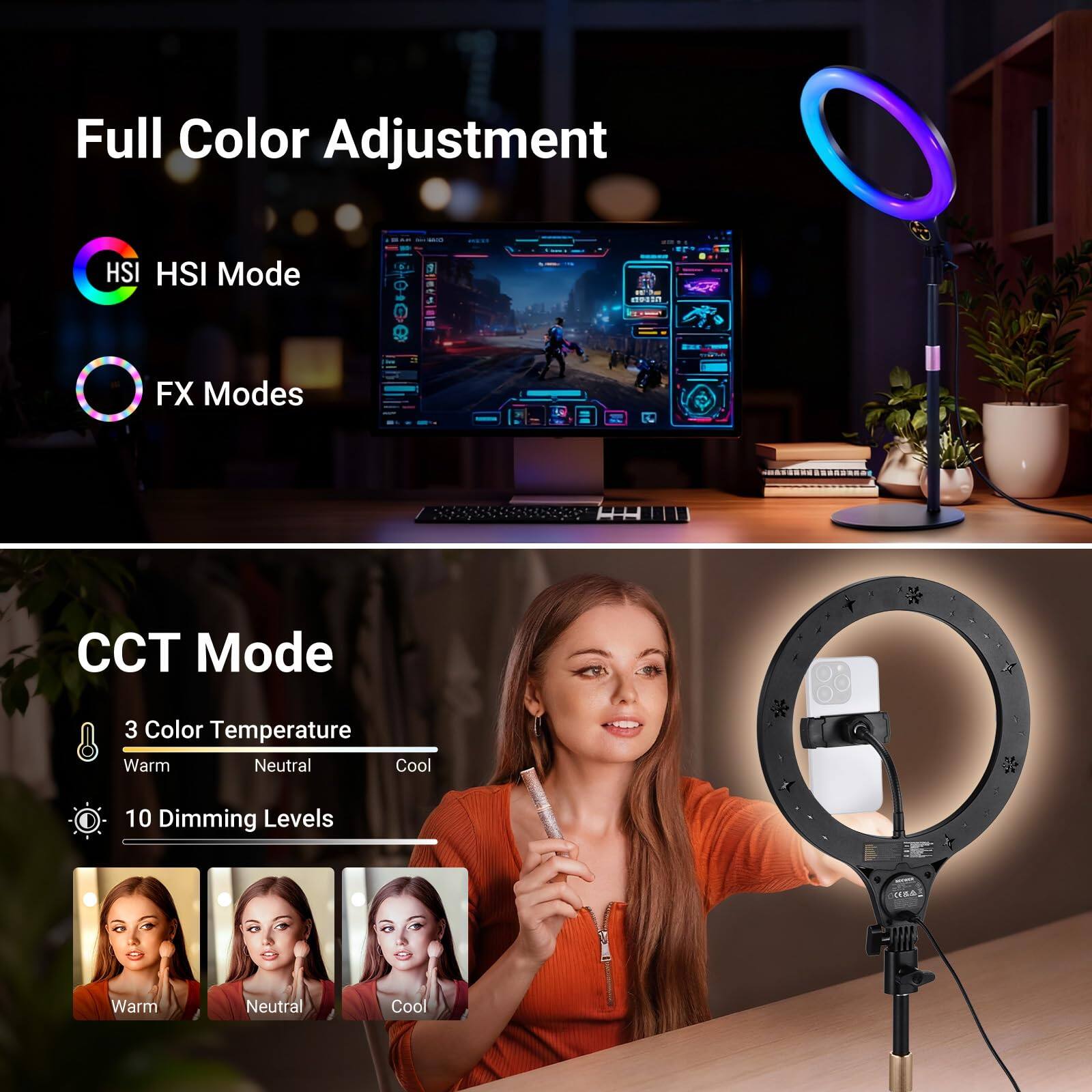 Full Color Adjustment  
HSI Mode  
FX Modes  

CCT Mode  
3 Color Temperature  
Warm Neutral Cool  
10 Dimming Levels  
Warm Neutral Cool