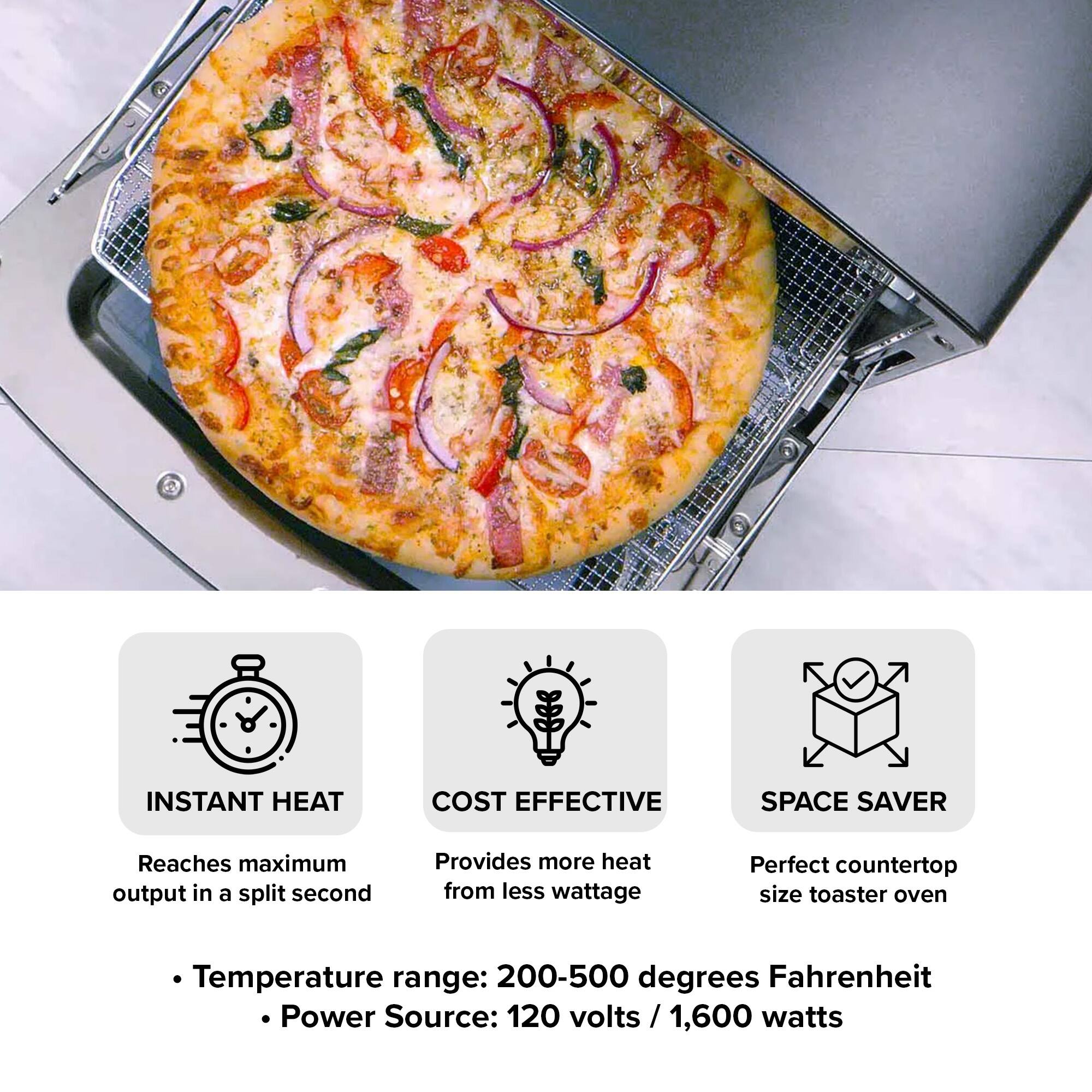INSTANT HEAT  
COST EFFECTIVE  
SPACE SAVER  

Reaches maximum output in a split second  
Provides more heat from less wattage  
Perfect countertop size toaster oven  

Temperature range: 200-500 degrees Fahrenheit  
Power Source: 120 volts / 1,600 watts