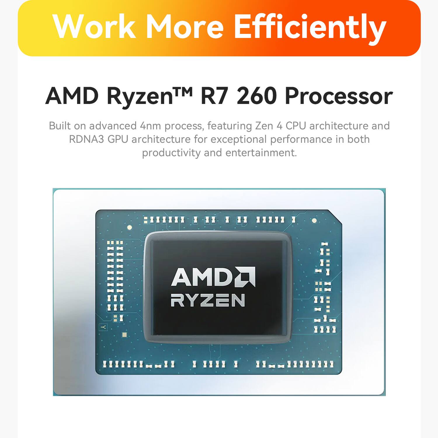 Work More Efficiently

AMD Ryzen™ R7 260 Processor

Built on advanced 4nm process, featuring Zen 4 CPU architecture and RDNA3 GPU architecture for exceptional performance in both productivity and entertainment.