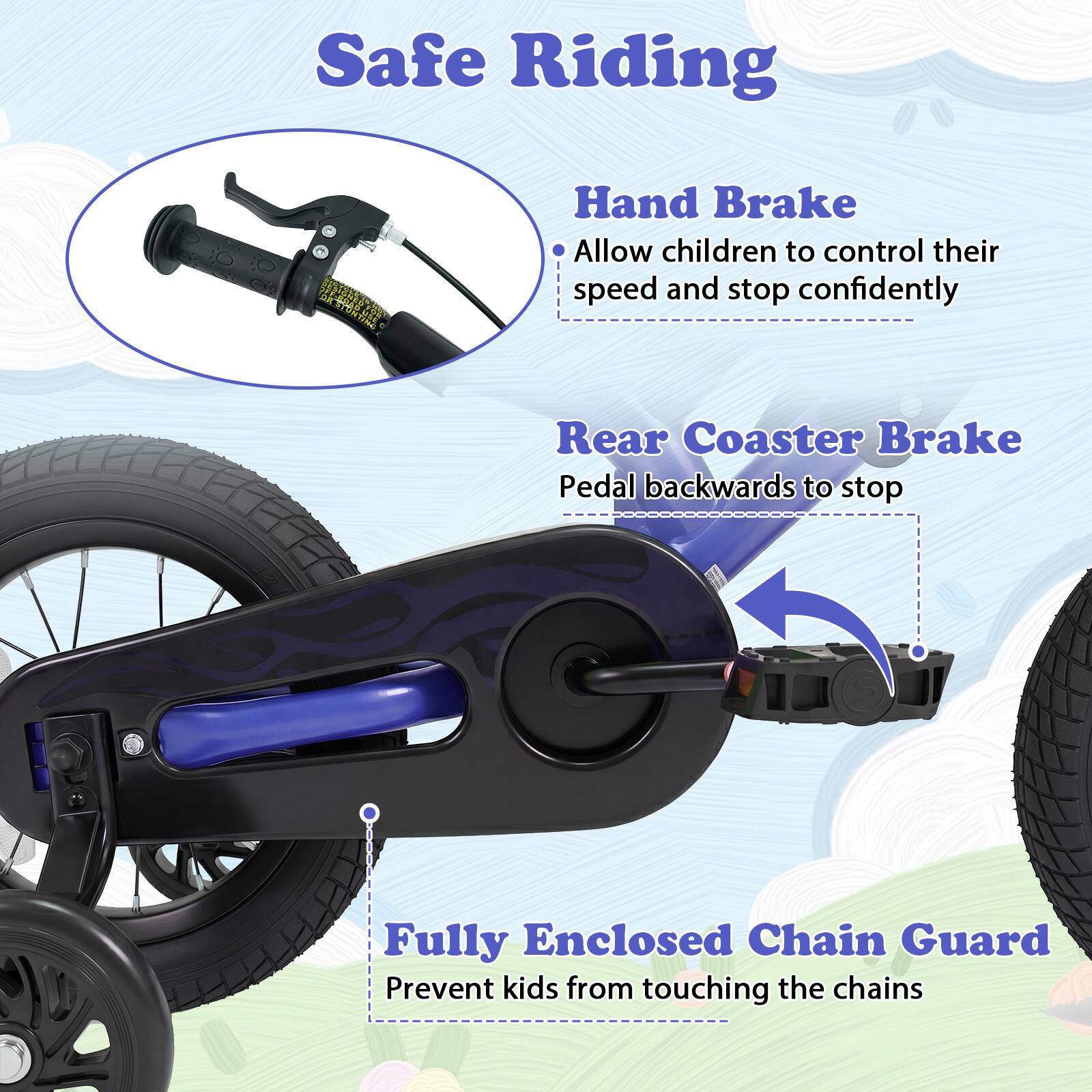 Safe Riding

- Hand Brake
  - Allow children to control their speed and stop confidently

- Rear Coaster Brake
  - Pedal backwards to stop

- Fully Enclosed Chain Guard
  - Prevent kids from touching the chains