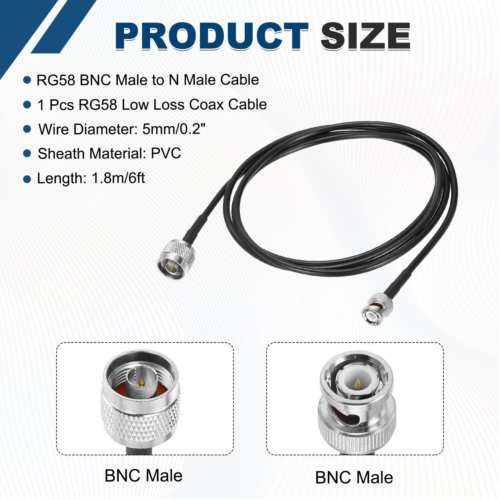PRODUCT SIZE

- RG58 BNC Male to N Male Cable
- 1 Pcs RG58 Low Loss Coax Cable
- Wire Diameter: 5mm/0.2"
- Sheath Material: PVC
- Length: 1.8m/6ft

BNC Male

BNC Male