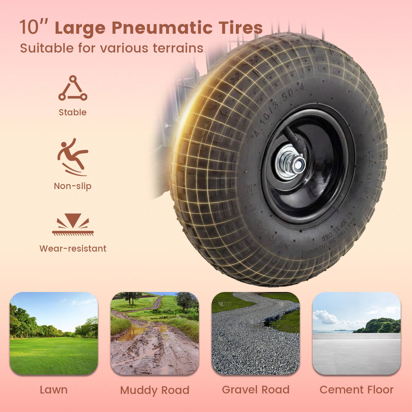 10" Large Pneumatic Tires  
Suitable for various terrains  
Stable  
Non-slip  
Wear-resistant  

USE RANGE B  
HIGHWAY  
AJ 30P MAX TS LOAD FOR 0100 00s  
LON 597 (3AED)  

Lawn  
Muddy Road  
Gravel Road  
Cement Floor