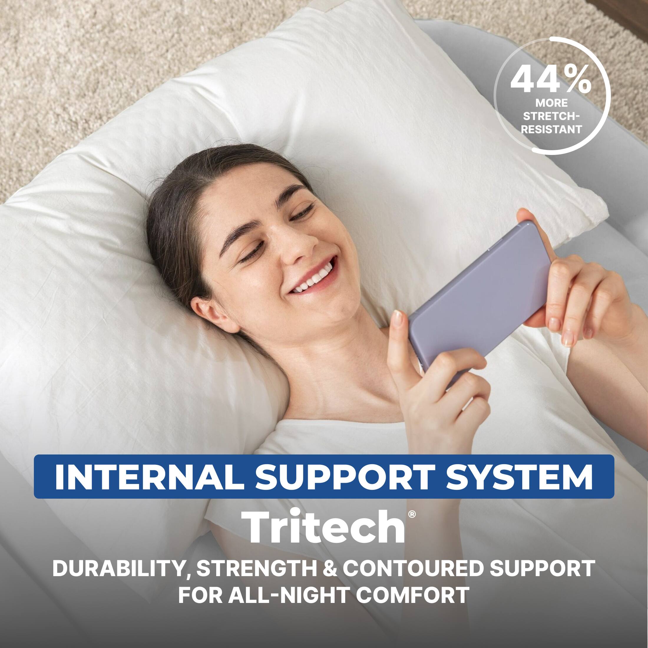 44% MORE STRETCH-RESISTANT INTERNAL SUPPORT SYSTEM

Tritech®

DURABILITY, STRENGTH & CONTOURED SUPPORT FOR ALL-NIGHT COMFORT