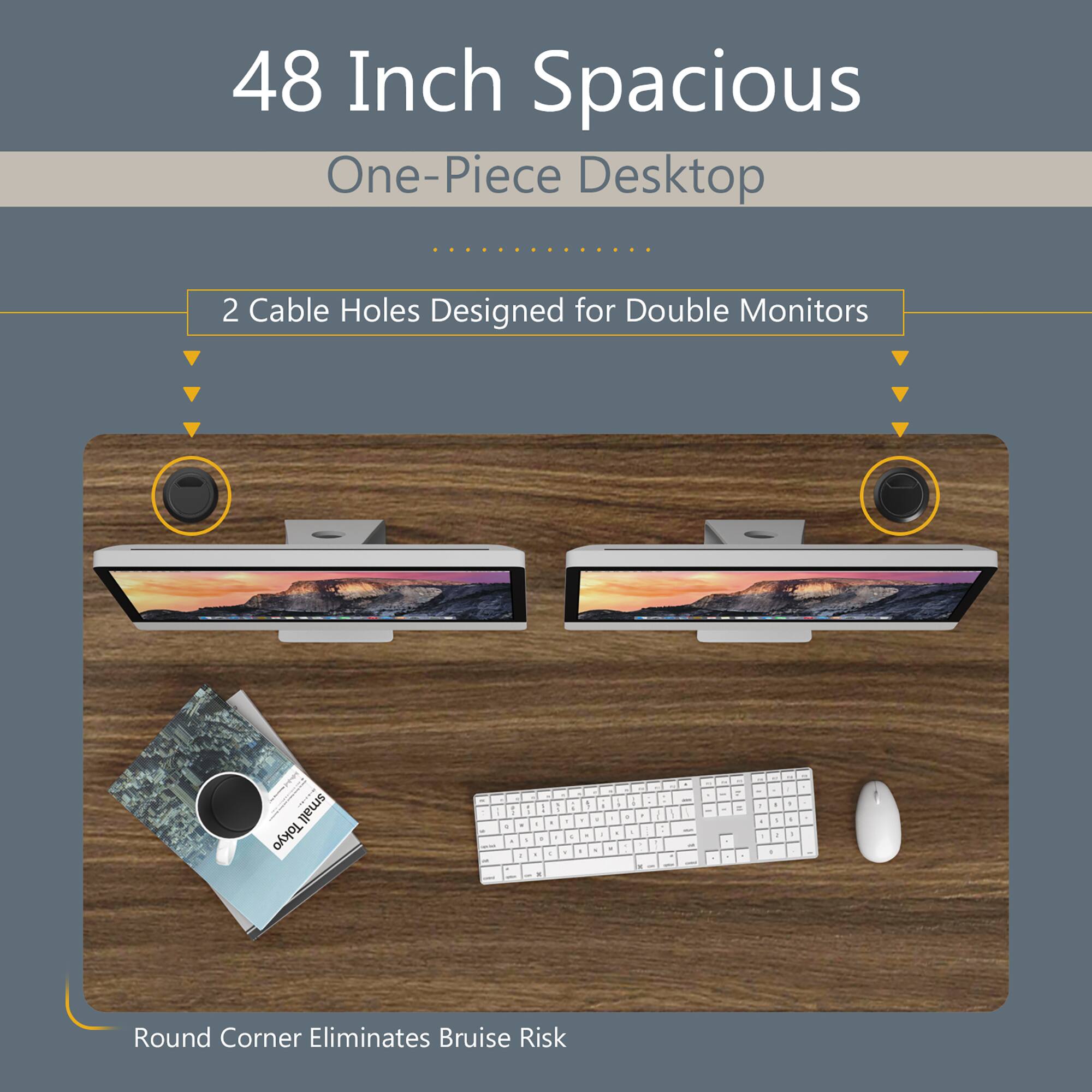48 Inch Spacious One-Piece Desktop  
2 Cable Holes Designed for Double Monitors  
Round Corner Eliminates Bruise Risk