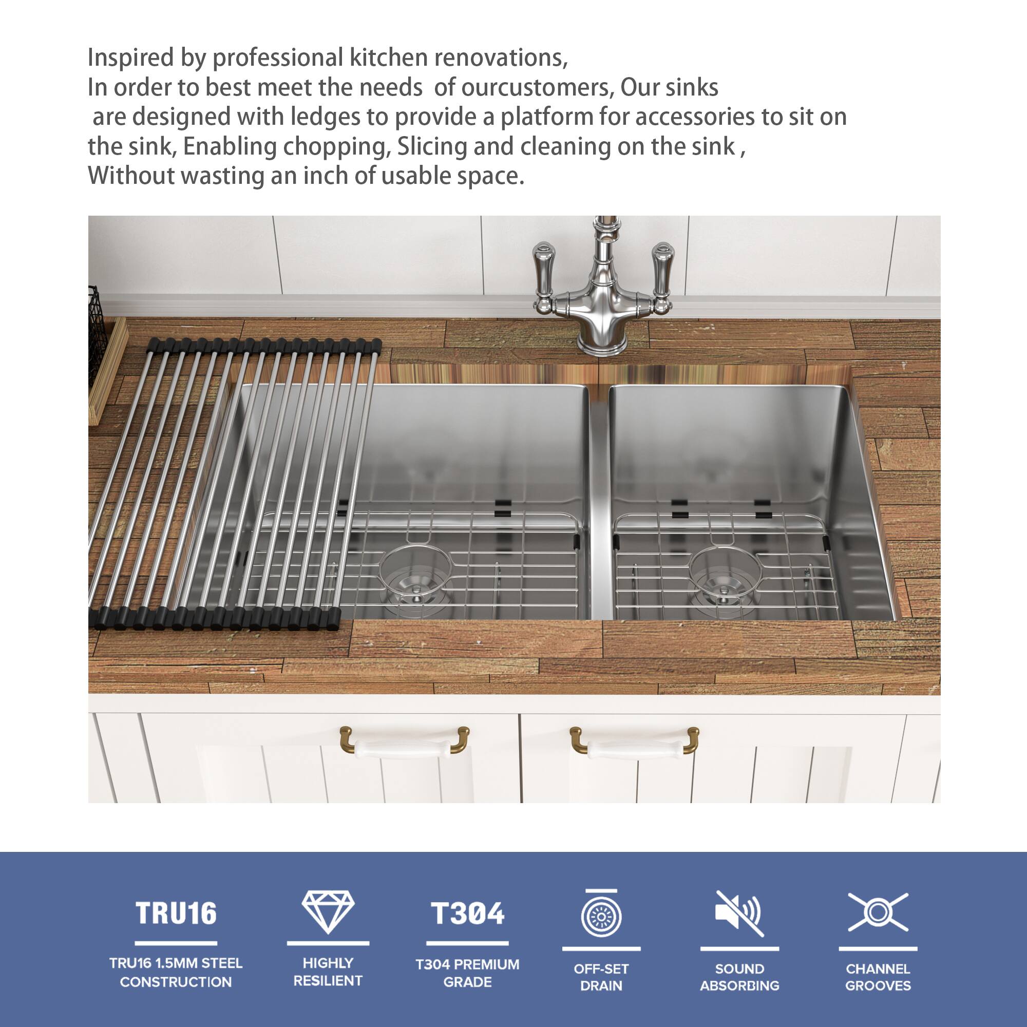 Inspired by professional kitchen renovations, in order to best meet the needs of our customers, our sinks are designed with ledges to provide a platform for accessories to sit on the sink, enabling chopping, slicing, and cleaning on the sink, without wasting an inch of usable space.

TRU16  
- TRU16 1.5MM STEEL CONSTRUCTION  
- HIGHLY RESILIENT  

T304  
- T304 PREMIUM GRADE  

OFF-SET DRAIN  

SOUND ABSORBING  

CHANNEL GROOVES