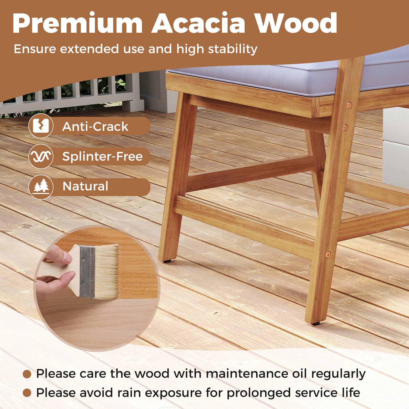 Premium Acacia Wood
Ensure extended use and high stability
Anti-Crack
Splinter-Free
Natural
Please care the wood with maintenance oil regularly
Please avoid rain exposure for prolonged service life