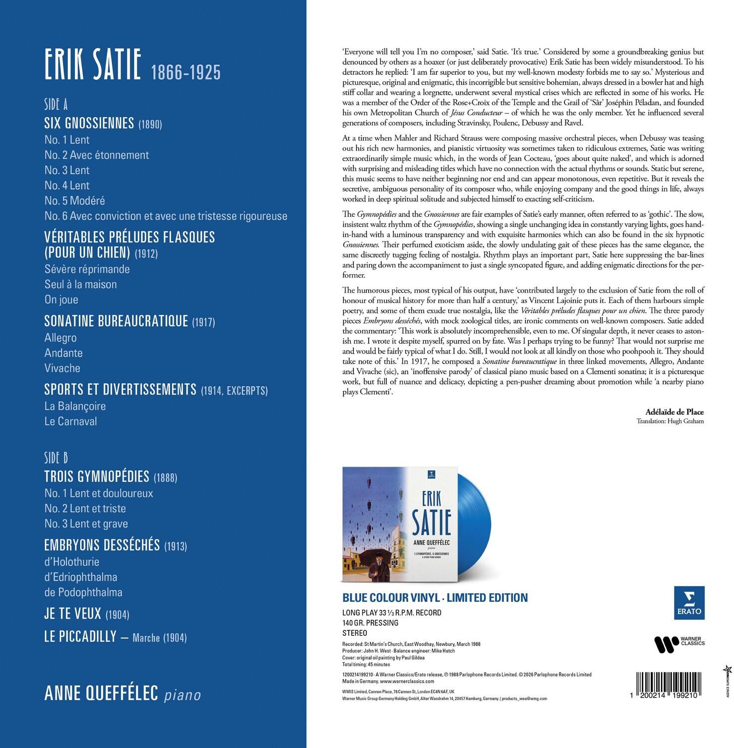 ERIK SATIE  
1866-1925

SIDE A  
SIX GNOSSIENNES (1890)  
No. 1 Lent  
No. 2 Avec tonnement  
No. 3 Lent  
No. 4 Lent  
No. 5 Modéré  
No. 6 Avec conviction et avec une triste rigueur  

VERITABLES PRELUDES FLASQUES  
(Pour un chien) (1912)  
Sévère réprimande  
Seul à la maison  
On joue  

SONATINE BUREAUCRATIQUE (1917)  
Allegro  
Andante  
Vivache  

SPORTS ET DIVERTISSEMENTS (1914, EXCERPTS)  
La Balançoire  
Le Carnaval  

SIDE B  
TROIS GYMNOPÉDIES (1888)  
No. 1 Lent et douleureux  
No. 2 Lent et triste  
No. 3 Lent et grave  

EMBRYONS DÉSÉCHÉS (1913)  
d'Holothurie  
d'Edri