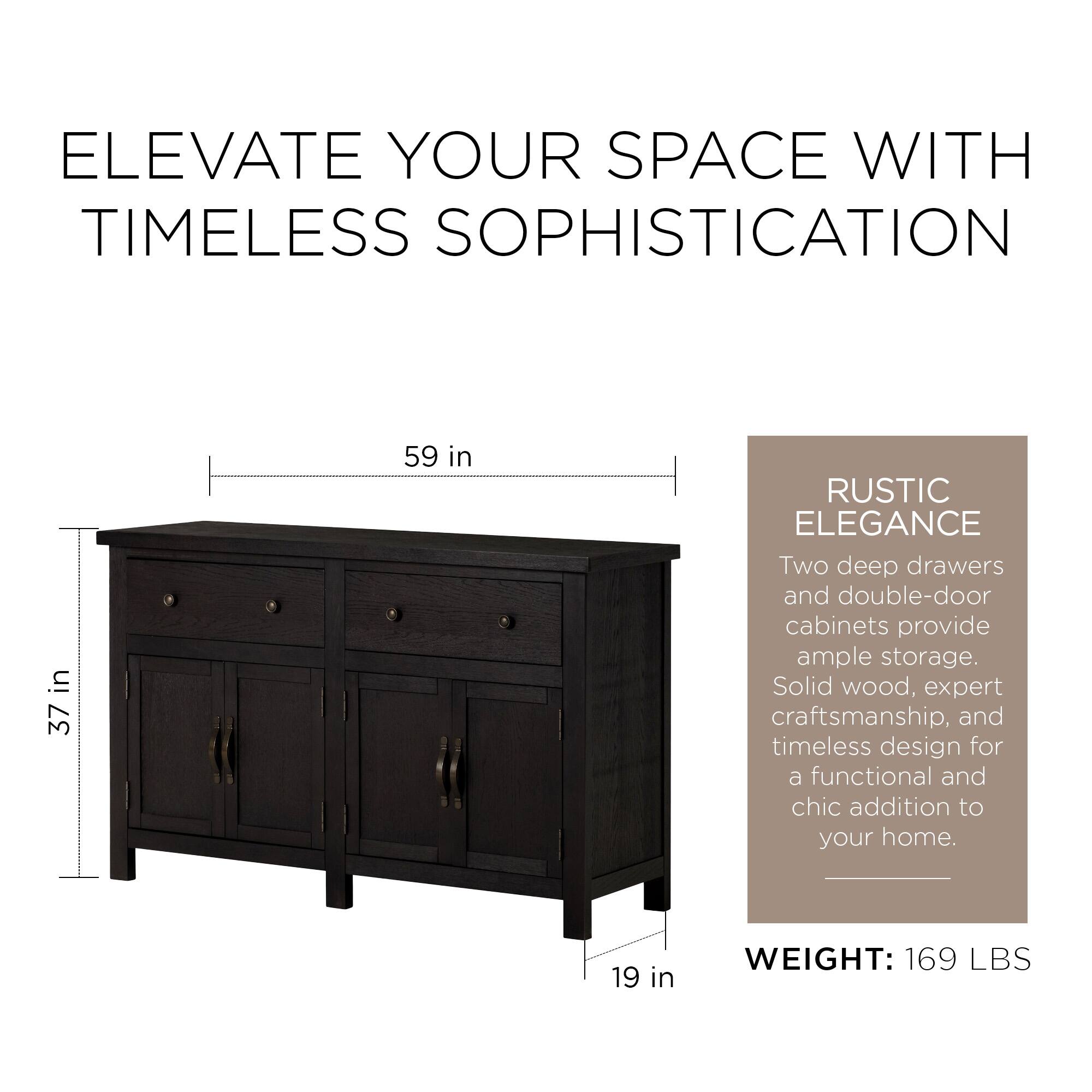 ELEVATE YOUR SPACE WITH TIMELESS SOPHISTICATION

37 in x 59 in

RUSTIC ELEGANCE

Two deep drawers and double-door cabinets provide ample storage. Solid wood, expert craftsmanship, and timeless design for a functional and chic addition to your home.

WEIGHT: 169 LBS