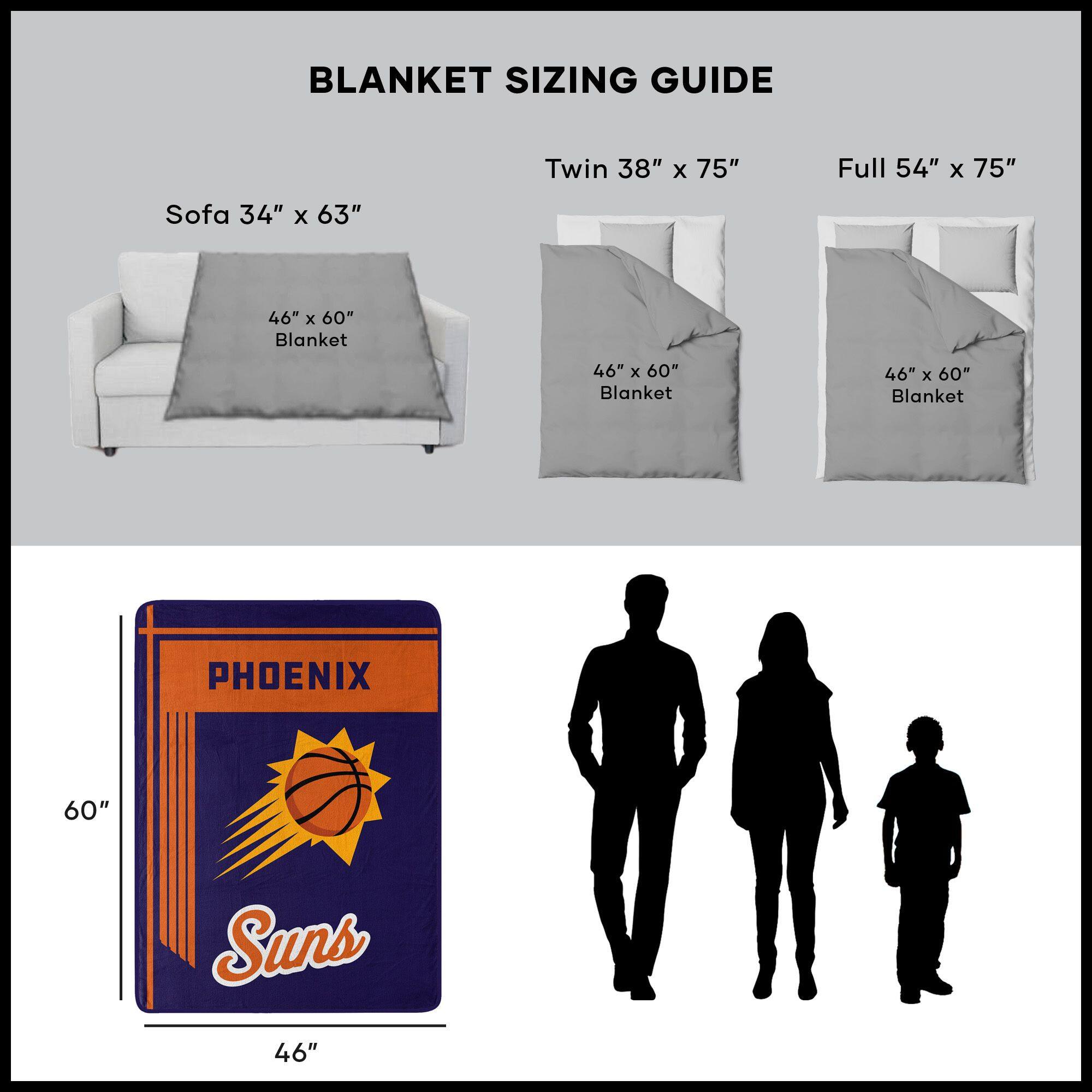 BLANKET SIZING GUIDE

Sofa 34" x 63"  
46" x 60" Blanket

Twin 38" x 75"  
46" x 60" Blanket

Full 54" x 75"  
46" x 60" Blanket

PHOENIX Suns  
46" x 60"