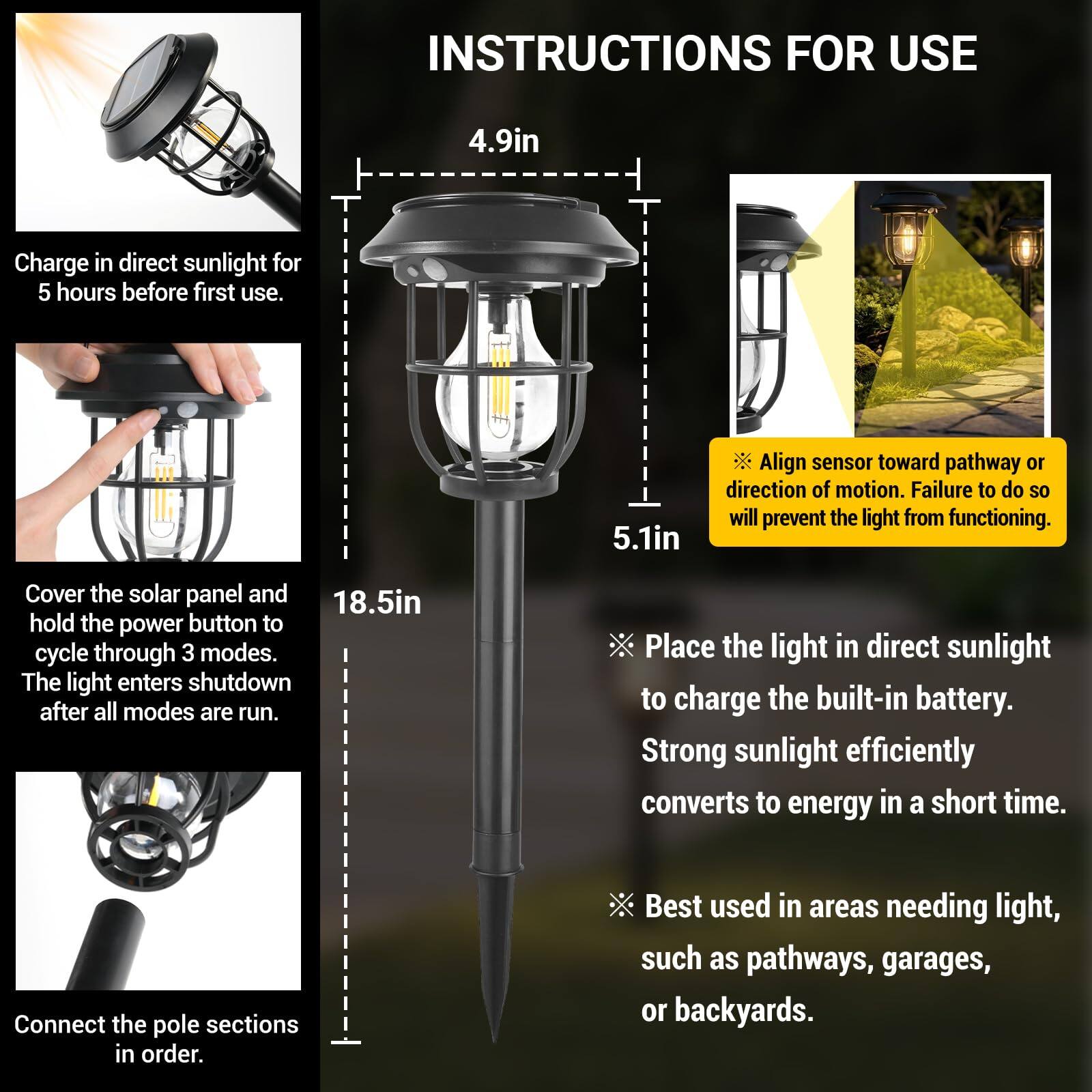INSTRUCTIONS FOR USE

1. Charge in direct sunlight for 5 hours before first use.
2. Align sensor toward pathway or direction of motion. Failure to do so will prevent the light from functioning.
3. Cover the solar panel and hold the power button to cycle through 3 modes. The light enters shutdown after all modes are run.
4. Place the light in direct sunlight to charge the built-in battery. Strong sunlight efficiently converts to energy in a short time.
5. Connect the pole sections in order.
6. Best used in areas needing light, such as pathways, garages, or backyards.