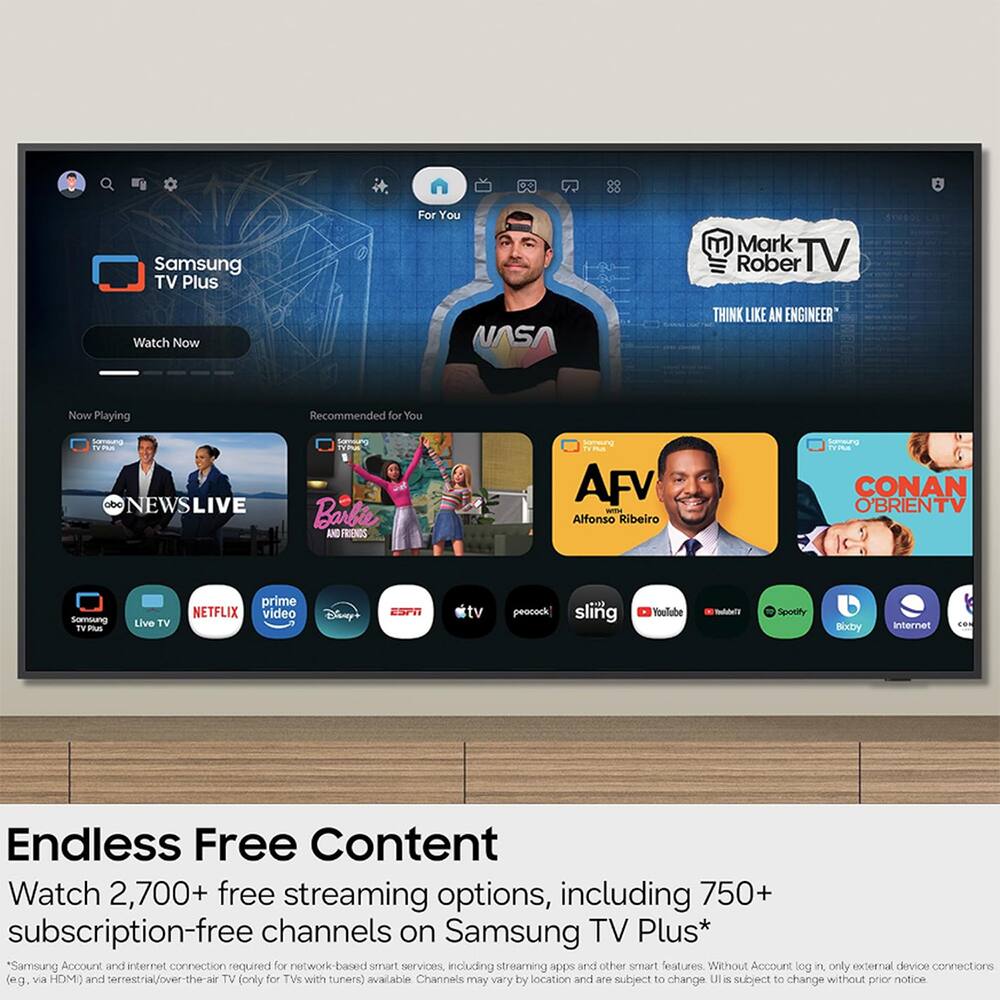 Samsung TV Plus  
For You  
Mark Rober TV  
Watch Now  
NASA  
THINK LIKE AN ENGINEER  

Now Playing  
Recommended for You  
Samsung TVPAX odo NEWSLIVE  
Somoung TYPLUS Barbie AND FRIENDS  
Somsung TYPUS AFV WITH Alfonso Ribeiro  
Somsung TVPUS CONAN O'BRIENTV  
Somsung TV Plus  
Live TV  
prime NETFLIX video  
Disney  
ESPN  
tv  
peocock] sling  
YouTube  
Spotify  
Bixby  
Internet  

Endless Free Content  
Watch 2,700+ free streaming options, including 750+ subscription-free channels on Samsung TV Plus*  
*Samsung Account and internet connection required for network-based smart services, including streaming apps and other smart features. Without Account log in, only external device connections (e.g., via HDMI) and terrestrial/over-the-air TV (only for TVs with tuners) available. Channels may vary by location and are subject to change. UI is subject to change without prior notice