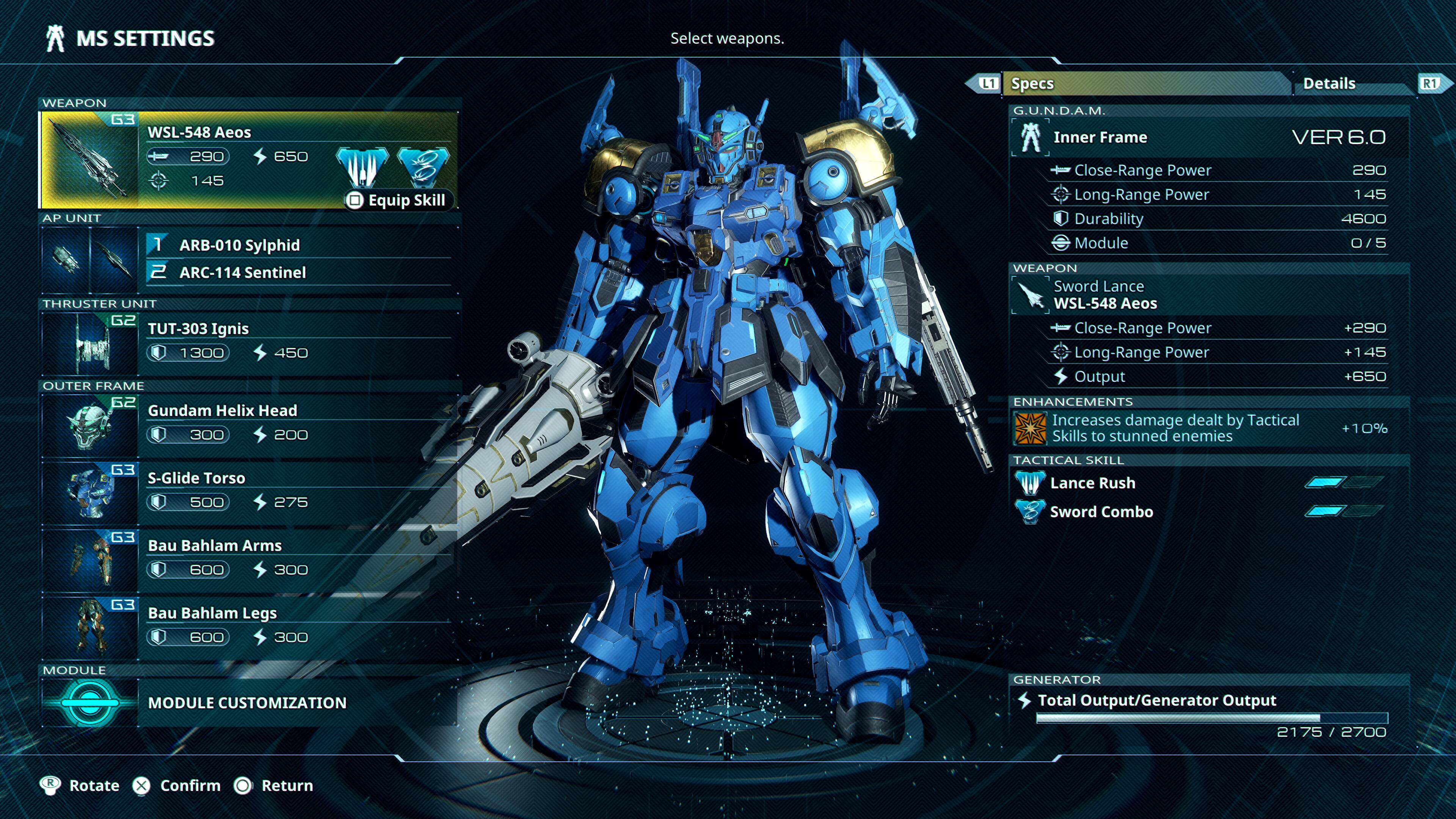MS SETTINGS  
Select weapons.

WEAPON  
G3 WSL-548 Aeos  
290 650 1 45 AP UNIT 1  
ARB-010 Sylphid 2  
ARC-114 Sentinel  

THRUSTER UNIT  
G2 TUT-303 Ignis  
1 300 450  

OUTER FRAME  
Gundam Helix Head  
300 200  

Equip Skill  
L1 Specs  
Details  
G.U.N.D.A.M. Inner Frame VER 6.0  
Close-Range Power 290  
Long-Range Power 145  
Durability 4600  
Module  
WEAPON  
Sword Lance WSL-548 Aeos  
Close-Range Power +290  
Long-Range Power +145  
Output +650  
ENHANCEMENTS  
Increases damage dealt by Tactical Skills to stunned enemies +10%  

R1  
G3 S-Glide Torso  
500  
275  

TACTICAL SKILL  
Lance Rush  
Sword Combo  

MODULE  
MODULE CUSTOMIZATION  

GENERATOR  
Total Output/Generator