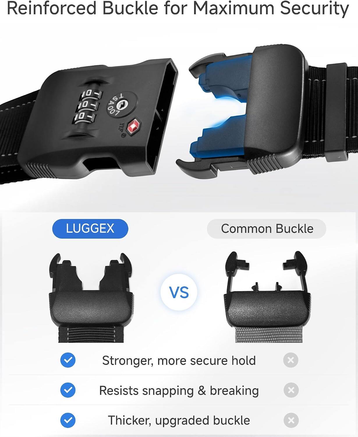 Reinforced Buckle for Maximum Security

LUGGEX

Common Buckle

VS

Stronger, more secure hold
✓

Resists snapping & breaking
✓

Thicker, upgraded buckle
✓