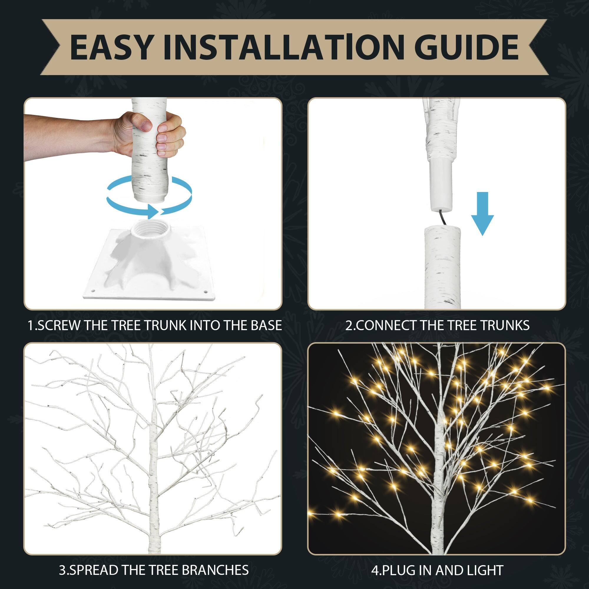 EASY INSTALLATION GUIDE

1. SCREW THE TREE TRUNK INTO THE BASE

2. CONNECT THE TREE TRUNKS

3. SPREAD THE TREE BRANCHES

4. PLUG IN AND LIGHT