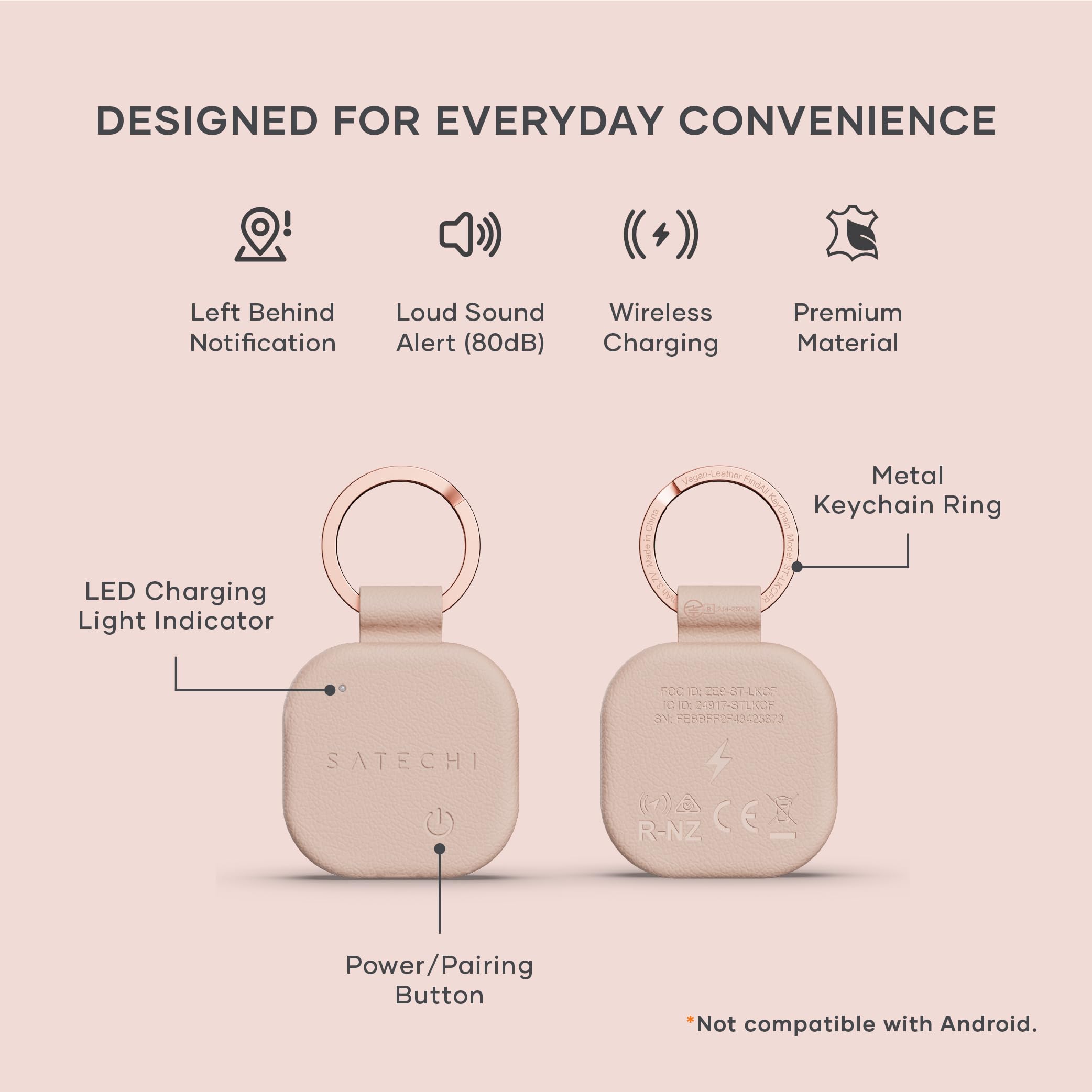 DESIGNED FOR EVERYDAY CONVENIENCE

- Left Behind Notification
- Loud Sound Alert (80dB)
- Wireless Charging
- Premium Material
- LED Charging Light Indicator
- Metal Keychain Ring
- Power/Pairing Button

*Not compatible with Android.

FCC ID: SATECHI-STENCE
IC: D S91I-STENCE
3NE ONF1023073
SATECHI R-NZ