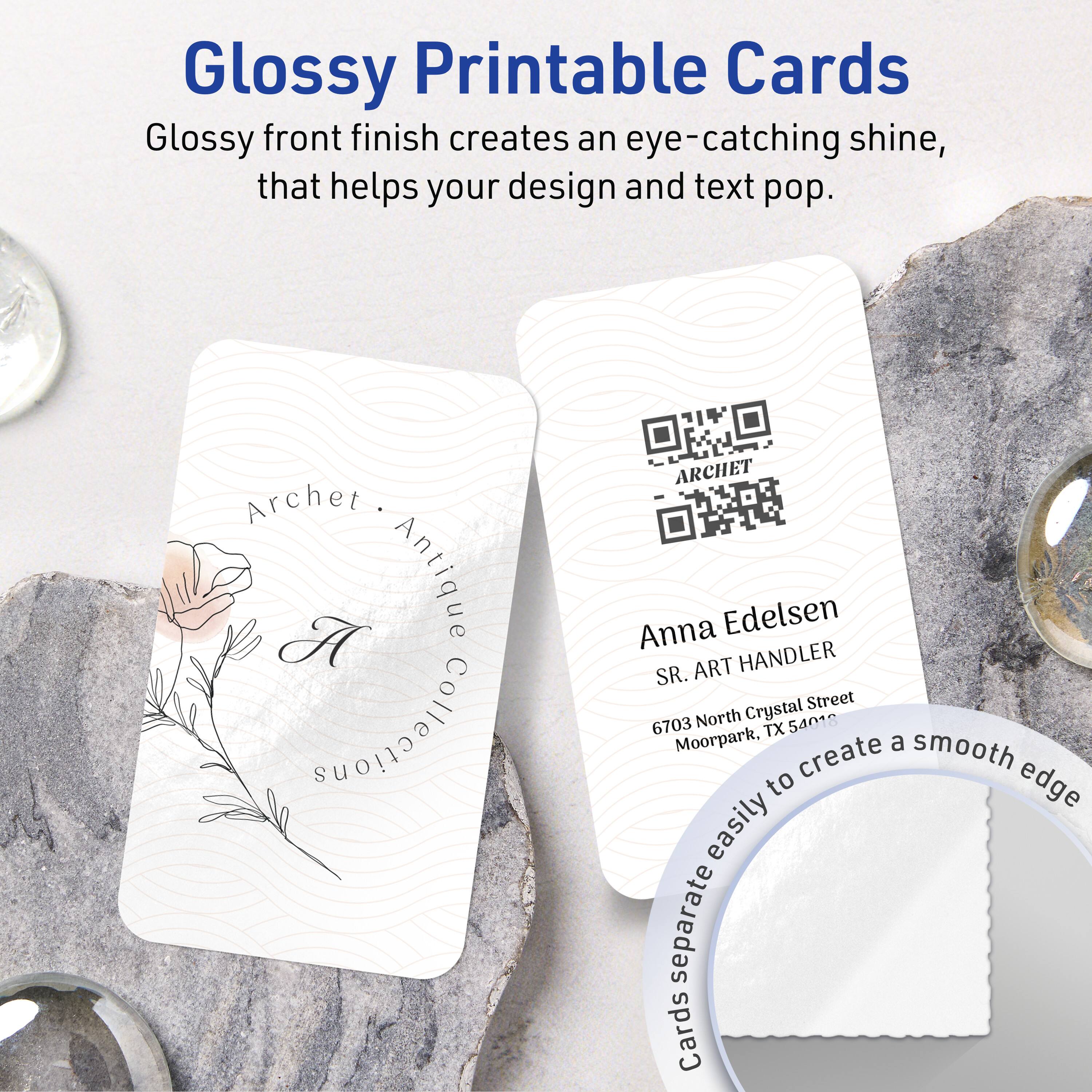 Glossy Printable Cards

Glossy front finish creates an eye-catching shine, that helps your design and text pop.

Archet. A Antique Collections  
ARCHET Anna Edelsen  
SR. ART HANDLER  
6703 North Crystal Street  
Moorpark, TX 54018

Cards separate easily to create a smooth edge.
