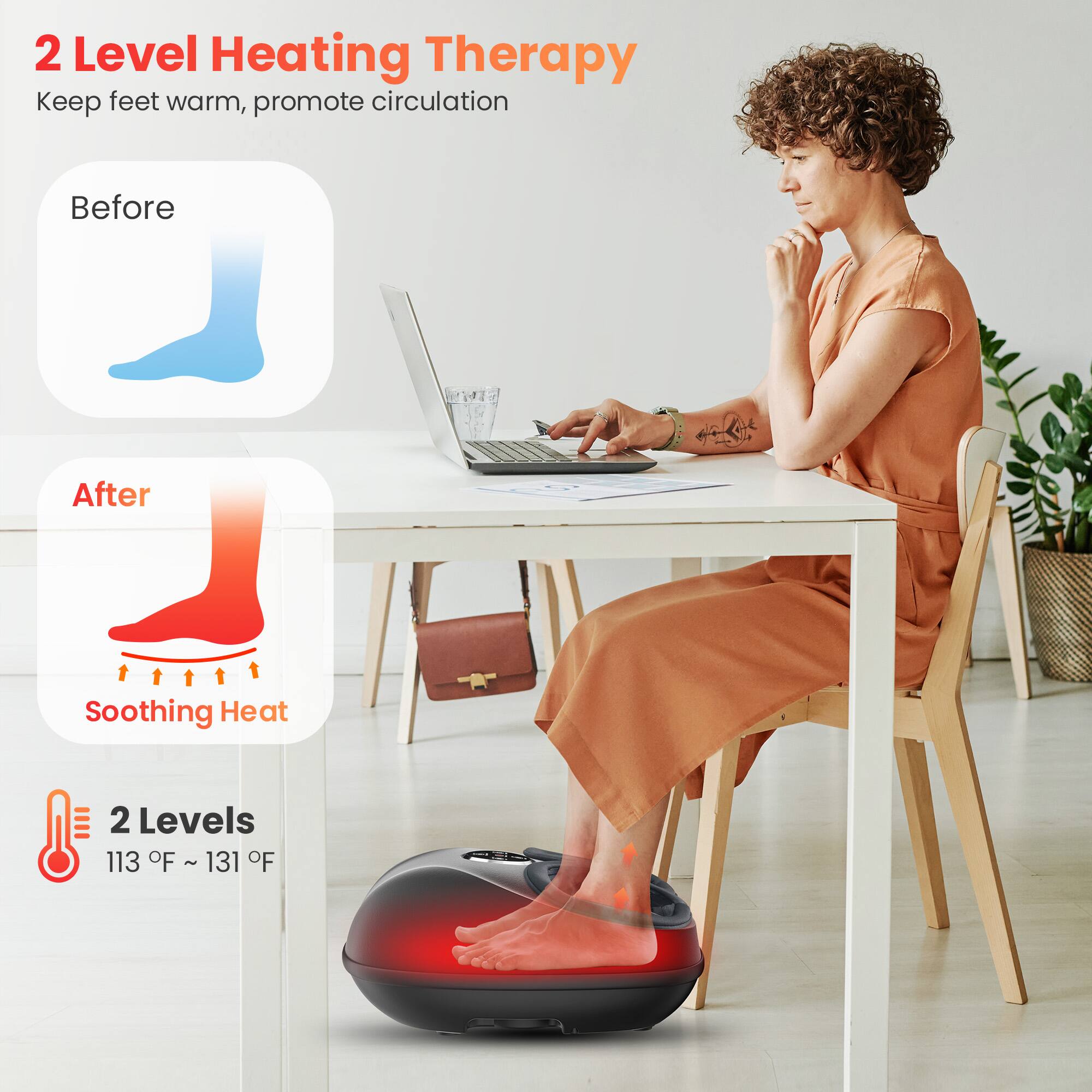 2 Level Heating Therapy  
Keep feet warm, promote circulation

Before

After  
Soothing Heat

2 Levels  
113 °F ~ 131 °F