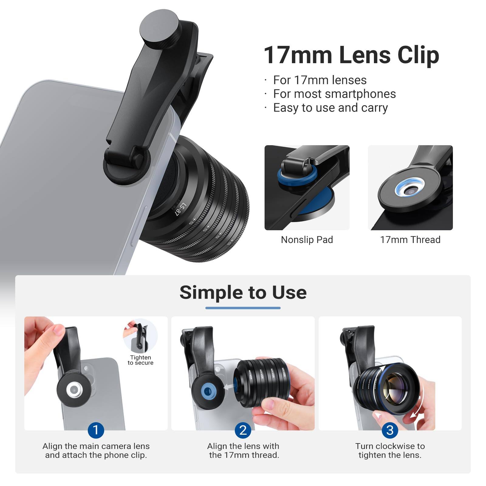 17mm Lens Clip  
For 17mm lenses  
For most smartphones  
Easy to use and carry  
LS-87  
Nonslip Pad  
17mm Thread  

Simple to Use  
1. Align the main camera lens and attach the phone clip.  
2. Align the lens with the 17mm thread.  
3. Turn clockwise to tighten the lens.