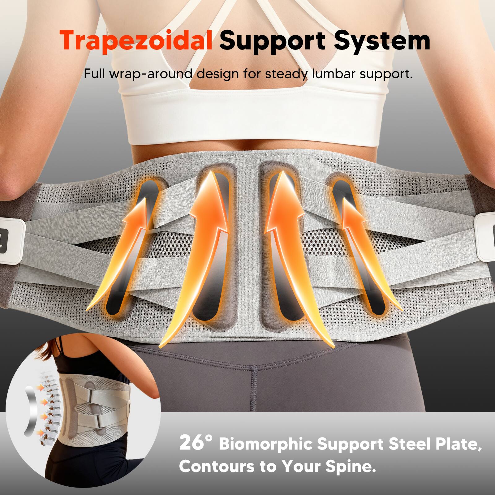 Trapezoidal Support System  
Full wrap-around design for steady lumbar support.  

26° Biomorphic Support Steel Plate,  
Contours to Your Spine.