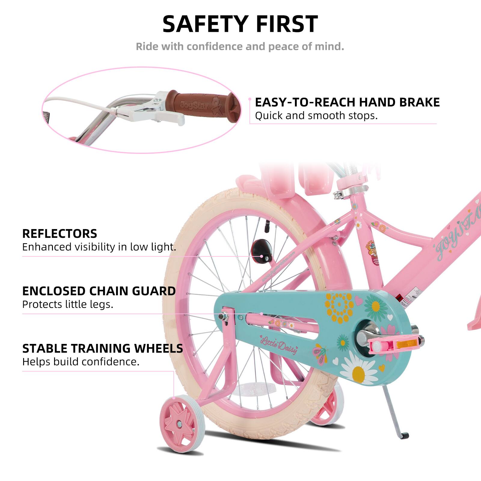 SAFETY FIRST  
Ride with confidence and peace of mind.  

EASY-TO-REACH HAND BRAKE  
Quick and smooth stops.  

REFLECTORS  
Enhanced visibility in low light.  

ENCLOSED CHAIN GUARD  
Protects little legs.  

STABLE TRAINING WHEELS  
Helps build confidence.  

"Letie Daisy"