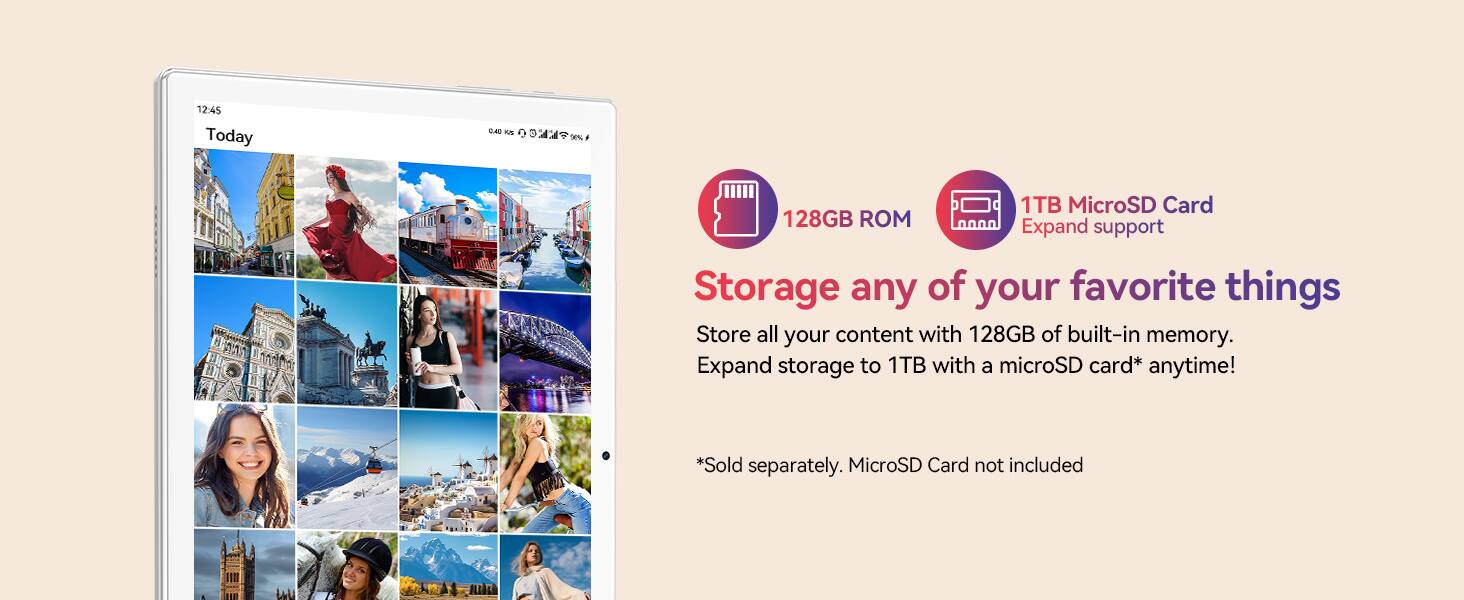 12:45 Today

128GB ROM

1TB MicroSD Card Expand support

Storage any of your favorite things

Store all your content with 128GB of built-in memory. Expand storage to 1TB with a microSD card* anytime!

*Sold separately. MicroSD Card not included