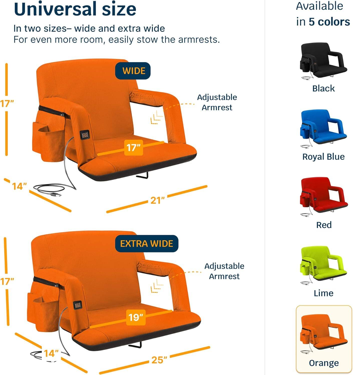 Universal size  
In two sizes—wide and extra wide  
For even more room, easily stow the armrests.  

WIDE  
17" Adjustable Armrest  
14"  
21"  

EXTRA WIDE  
17" Adjustable Armrest  
14"  
19"  
25"  

Available in 5 colors  
Black  
Royal Blue  
Red  
Lime  
Orange