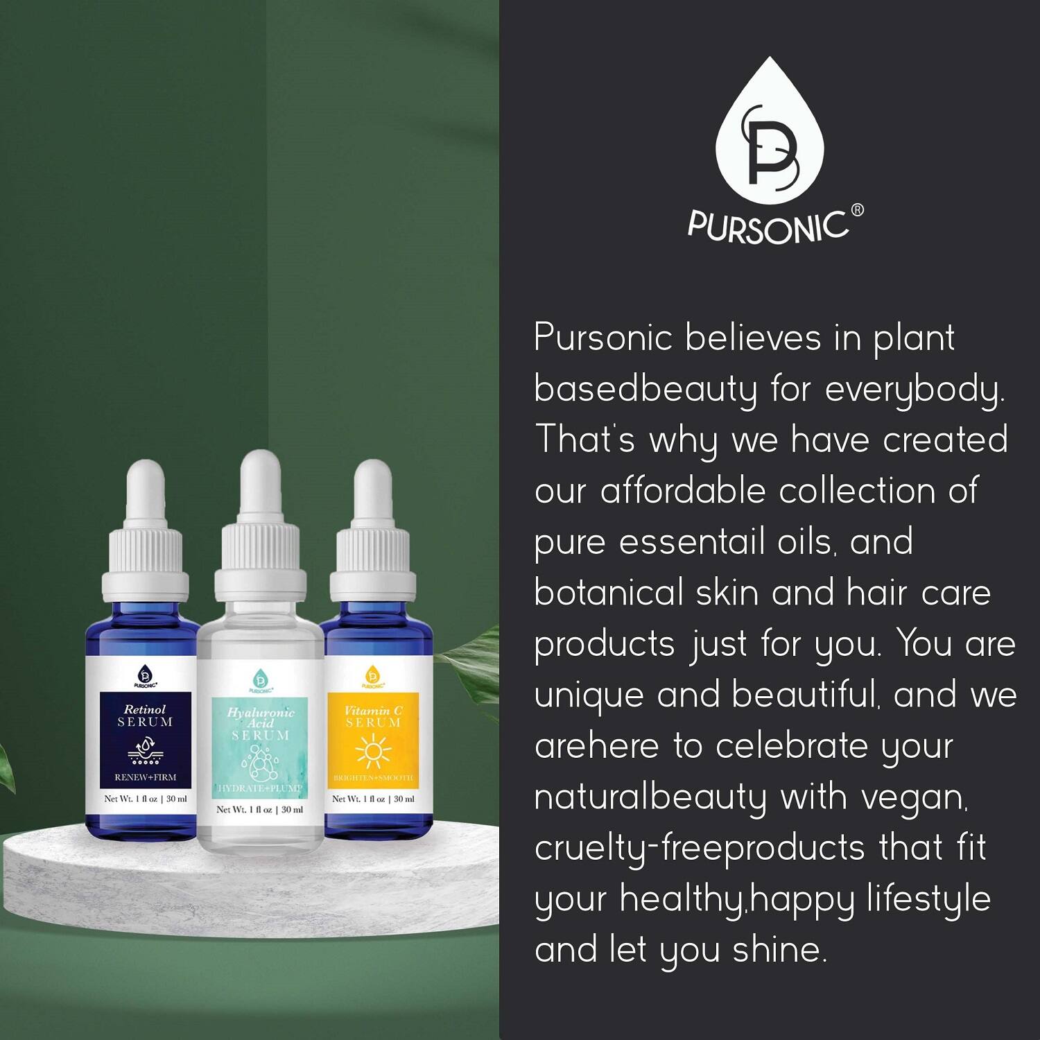 PURSONIC Retinol SERUM - Renew Firm  
Hyaluronic Acid SERUM - Hydrate Plump  
Vitamin C SERUM  

PURSONIC believes in plant-based beauty for everybody. That's why we have created our affordable collection of pure essential oils, and botanical skin and hair care products just for you. You are unique and beautiful, and we are here to celebrate your natural beauty with vegan, cruelty-free products that fit your healthy, happy lifestyle and let you shine.