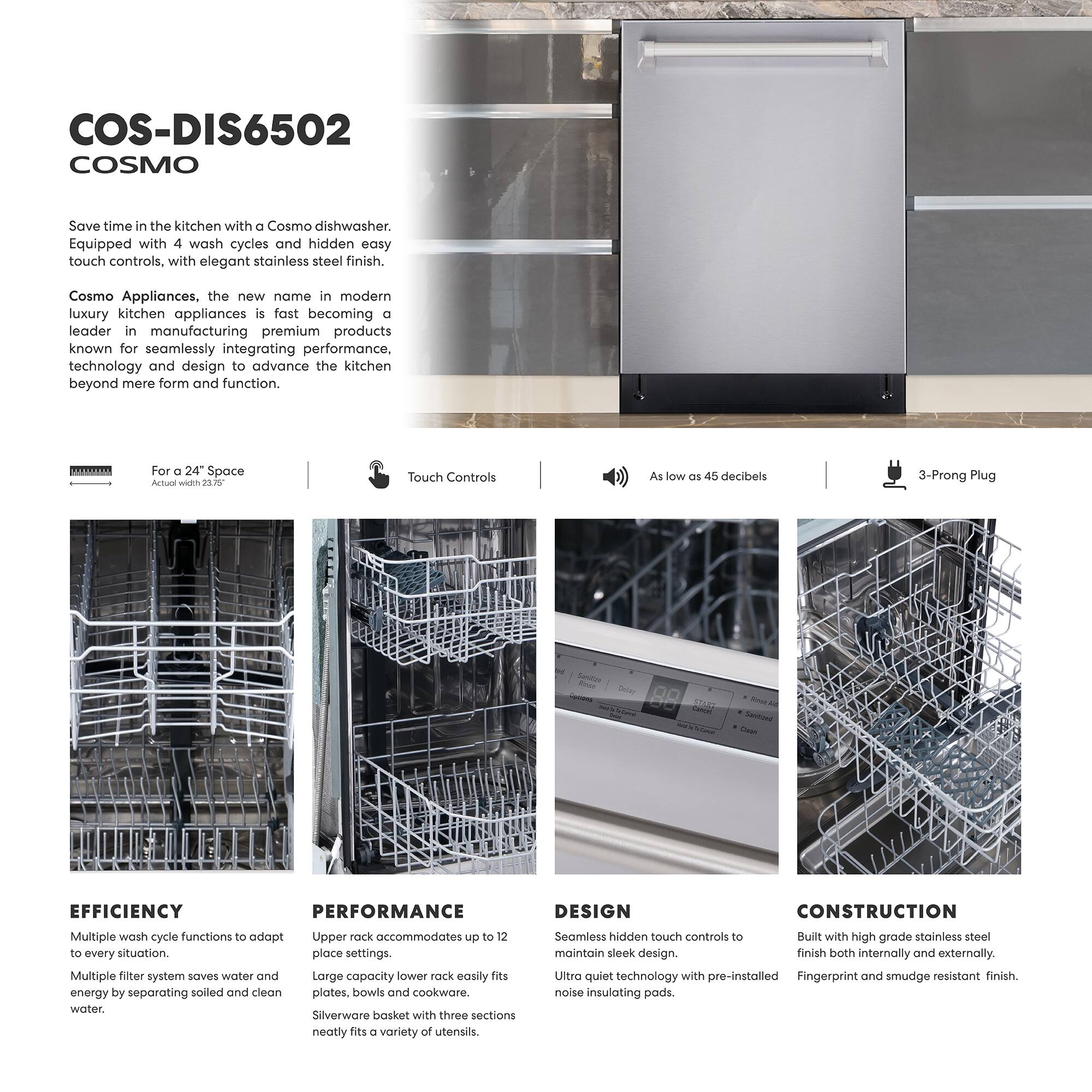 COS-DIS6502 COSMO

Save time in the kitchen with a Cosmo dishwasher. Equipped with 4 wash cycles and hidden easy touch controls, with elegant stainless steel finish.

Cosmo Appliances, the new name in modern luxury kitchen appliances is fast becoming a leader in manufacturing premium products known for seamlessly integrating performance, technology and design to advance the kitchen beyond mere form and function.

For a 24" Space  
Actual width 23.5"

Touch Controls

As low as 45 decibels

3-Prong Plug

EFFICIENCY  
Multiple wash cycle functions to adapt to every situation.  
Multiple filter system saves water and energy by separating soiled and clean water.

PERFORMANCE  
Upper rack accommodates up to 12 place settings.  
Large capacity lower rack easily fits plates, bowls and cookware.  
Silverware basket with three sections neatly fits a variety of utensils.

DESIGN  
Seamless hidden touch controls to maintain sleek design.  
Ultra quiet technology with pre-installed noise insulating pads.

CONSTRUCTION  
Built with high grade stainless steel finish both internally and externally.  
Fingerprint and smudge resistant finish.