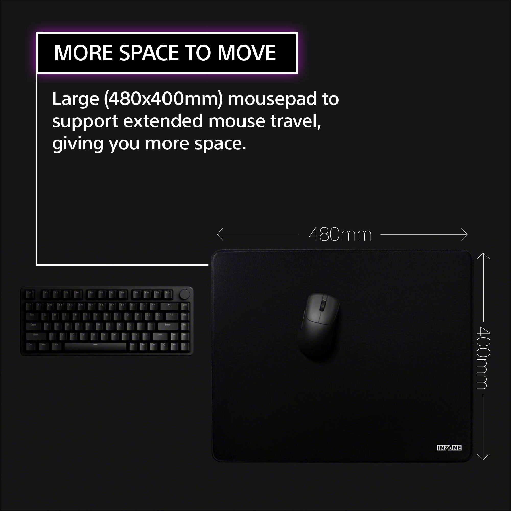 MORE SPACE TO MOVE

Large (480x400mm) mousepad to support extended mouse travel, giving you more space.

480mm

400mm

INZONE