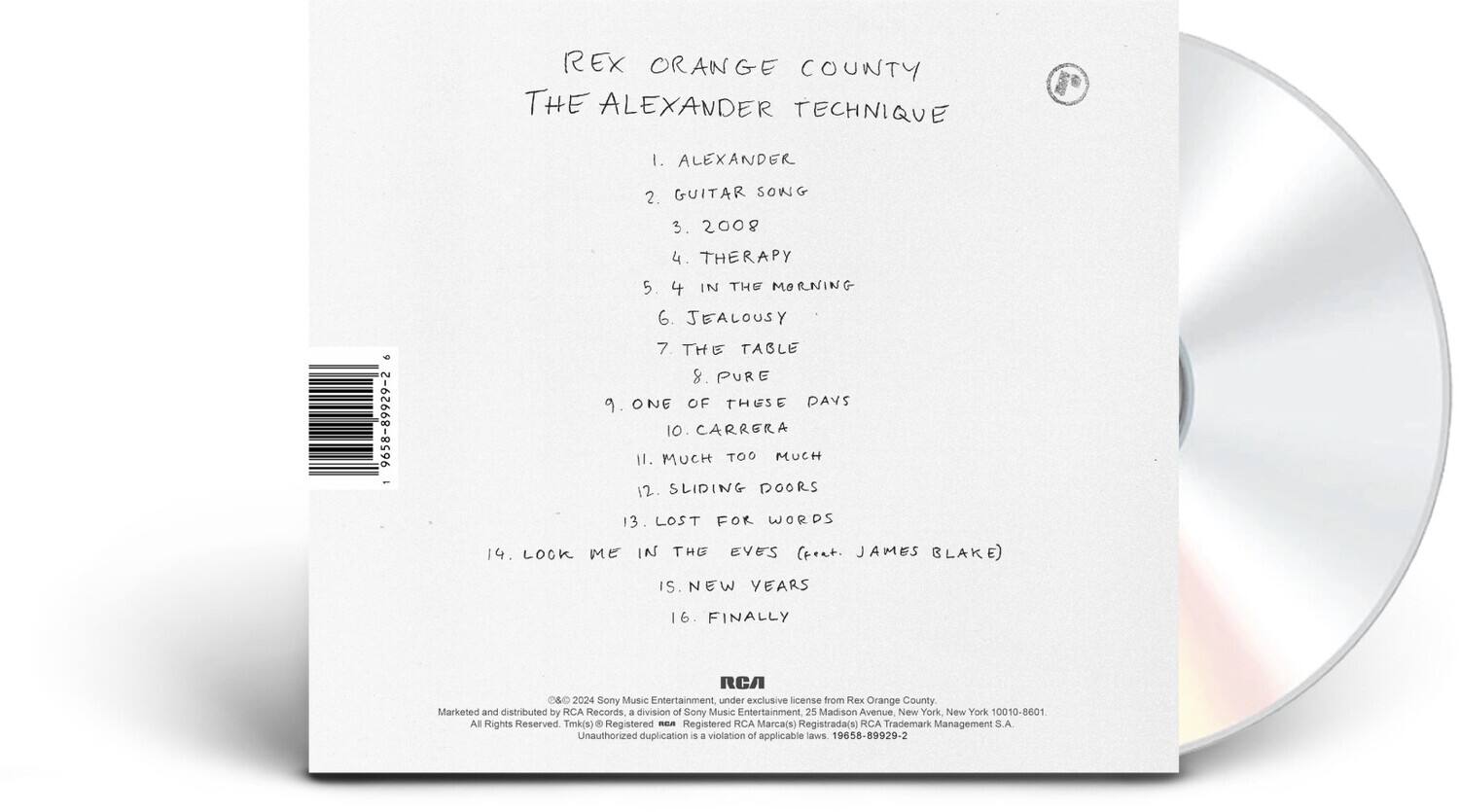 Rex Orange County  
The Alexander Technique

1. Alexander  
2. Guitar Song  
3. 2008  
4. Therapy  
5. 4 in the Morning  
6. Jealousy  
7. The Table  
8. Pure  
9. One of These Days  
10. Carrera  
11. Much Too Much  
12. Sliding Doors  
13. Lost for Words  
14. Look Me in the Eyes (feat. James Blake)  
15. New Years  
16. Finally  

RCA O&D 2024  
Sony Music Entertainment, under exclusive license from Rex Orange County.  
Marketed and distributed by RCA Records, a division of Sony Music Entertainment  
25 Madison Avenue New York New York 10010-8601  
All Rights Reserved  
TMK(s) Registered mEA Registered RCA Marca(s) Registrada(s) RCA Trademark Management S.A.  
Unauthorized duplication is a violation of applicable laws  
19658-89929-2